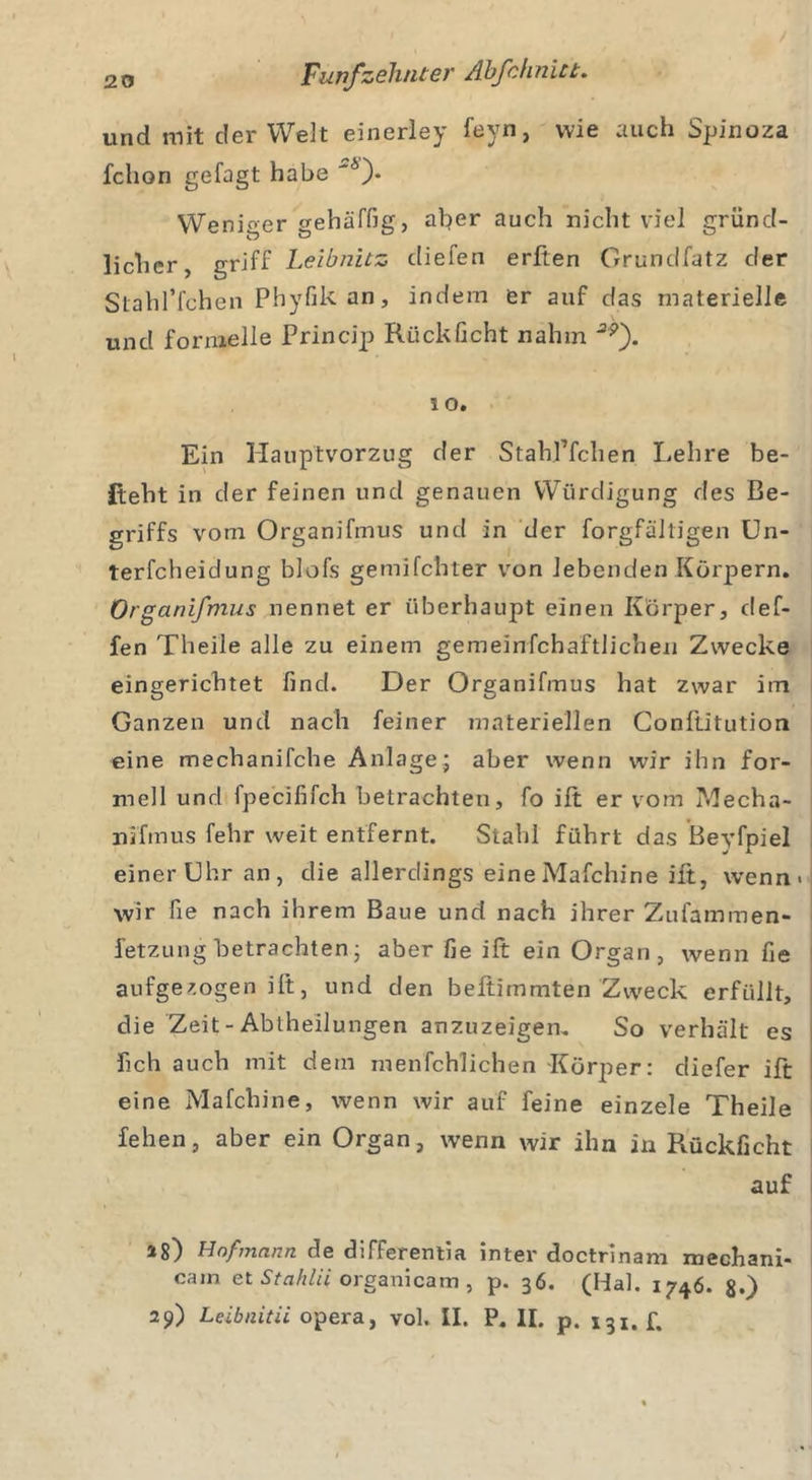 und mit der Welt einerley feyn, wie auch Spinoza fchon gefagt habe '*)• Weniger gehäffig, aber auch nicht viel gründ- licher, griff Leibnitz cliefen erften Grundfatz der Stahl’fchen Phyfik an, indem er auf das materielle und formelle Princip Rückficht nahm '2p). 10. Ein Hauptvorzug der Stahl’fchen Lehre be- steht in der feinen und genauen Würdigung des Be- griffs vom Organifmus und in der forgfältigen Un- terfcheidung blofs gemilchter von lebenden Körpern. Organifmus nennet er überhaupt einen Körper, def- fen Theile alle zu einem gemeinfchaftlichen Zwecke eingerichtet find. Der Organifmus hat zwar im Ganzen und nach feiner materiellen Conftitution eine mechanifche Anlage; aber wenn wir ihn for- mell und fpecififch betrachten, fo ilt er vom ?decha- nifmus fehr weit entfernt. Stahl führt das Beyfpiel einer Uhr an, die allerdings eine Mafchine ilt, wenn« wir fie nach ihrem Baue und nach ihrer Zufammen- fetzung betrachten; aber fie ilt ein Organ, wenn fie aufgezogen ilt, und den beftimmten Zweck erfüllt, die Zeit-Abtheilungen anzuzeigen, So verhält es fich auch mit dem menfchlichen Körper: diefer ilt eine Mafchine, wenn wir auf feine einzele Theile fehen, aber ein Organ, wenn wir ihn in Rückficht auf a8) Hofmann de differentia inter doctrinam mechani« cain et Stahlii organicam, p. 36. (Hai. 1746. $.) 29) Leibnitii opera, vol. II. P, II. p. 131.!.