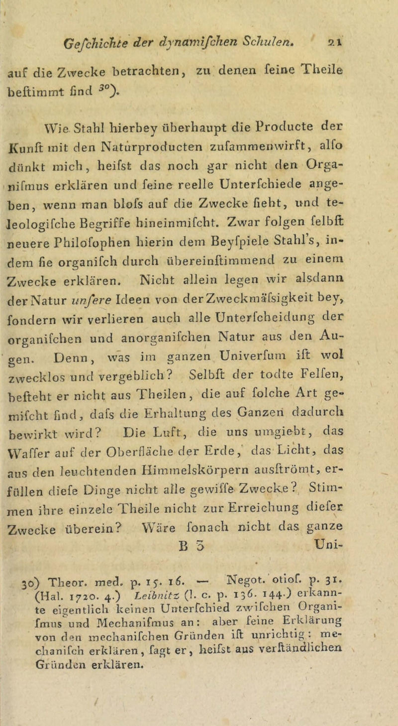 auf die Zwecke betrachten, zu denen feine Theile beftimmt find ■,0). Wie Stahl hierbey überhaupt die Producte der Kunft mit den Naturproducten zufammemvirft, alfo dünkt mich, heifst das noch gar nicht den Orga- nifmus erklären und feine reelle Unterfchiede ange- ben, wenn man blofs auf die Zwecke fiebt, und te- Jeologifche Begriffe hineinmifcht. Zwar folgen felbft neuere Philofophen hierin dem Beyfpiele Stahls, in- dem fie organifch durch übereinftimmend zu einem Zwecke erklären. Nicht allein legen wir alsdann der Natur unfere Ideen von der Zweckmäßigkeit bey, fondern wir verlieren auch alle Unterfcheidung der organifchen und anorganifchen Natur aus den Au- gen. Denn, was im ganzen Univerfum ift wol zwecklos und vergeblich? Selbft der todte Felfen, befteht er nicht aus Theilen, die auf folche Art ge- milcht find, dafs die Erhaltung des Ganzen dadurch bewirkt wird? Die Luft, die uns umgiebt, das VVaffer auf der Oberfläche der Erde, das Licht, das aus den leuchtenden Himmelskörpern ausftrömt, er- füllen diefe Dinge nicht alle gewilfe Zwecke? Stim- men ihre einzele Theile nicht zur Erreichung diefer Zwecke überein? Wäre lonach nicht das ganze B 5 Uni- 30) Theor. med. p. 15. 16. — Negot. otiof. p. 31, (Hai. 1720. 4.) Leibnitz (1. c. p. 136- 144) erkann- te eigentlich keinen Unterfchied zwifchen Organi- fmns und Mechanifmus an: aber feine Erklärung von den meclianifchen Gründen ift unrichtig ', me- chanifch erklären, fagt er, heifst aus verltänalicheii Gründen erklären. /