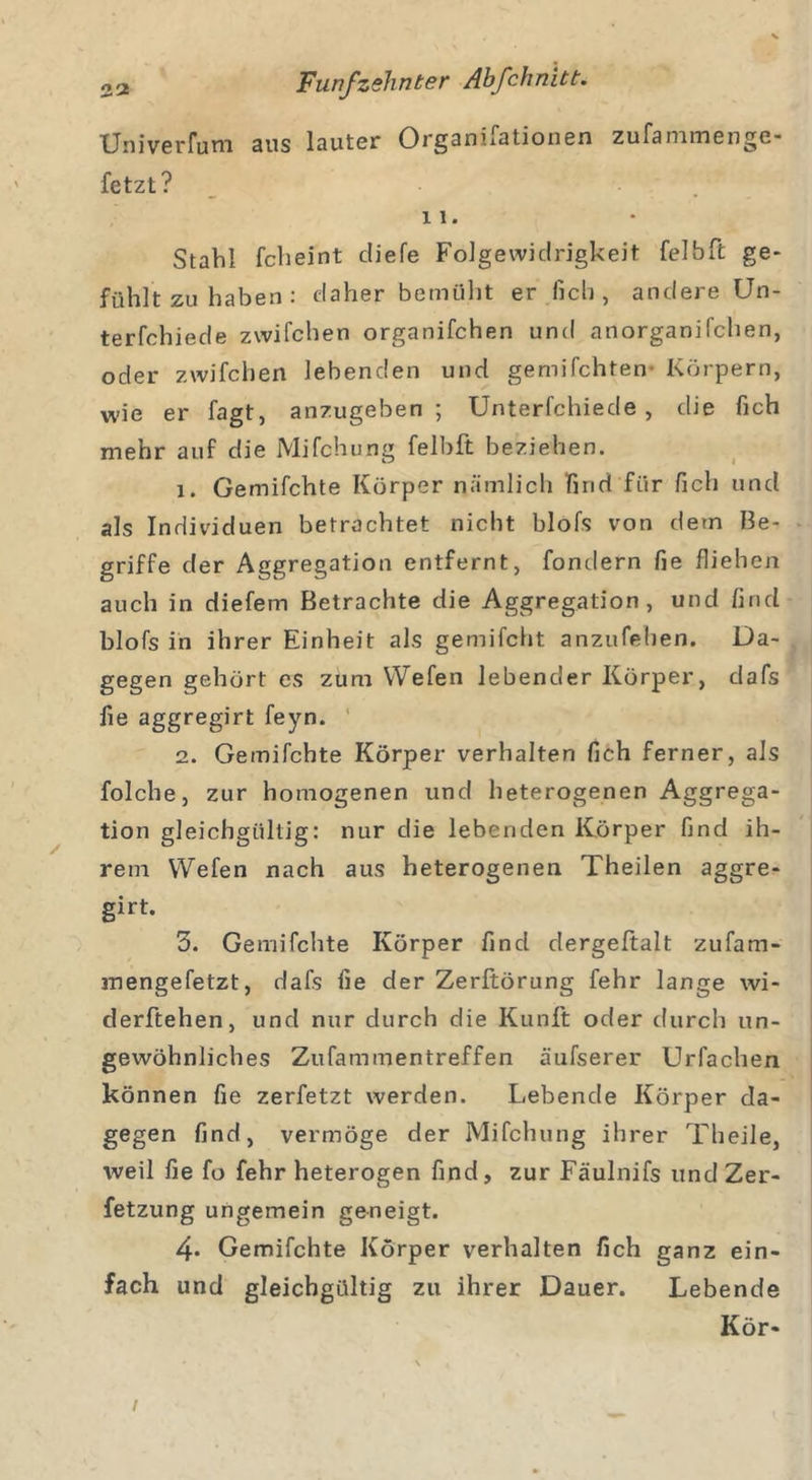 Univerfum aus lauter Organisationen zufammenge- fetzt? 11. Stahl fch ei nt cliefe Folgewidrigkeit fei bTt ge- fühlt zu haben : daher bemüht er lieh, andere Un- terfchiede zwifchen organifchen und anorganifchen, oder zwifchen lebenden und gemachten- Körpern, wie er fagt, anzugeben; Unterfchiede , die fich mehr auf die Mifchung felbft beziehen. 1. Gemifchte Körper nämlich find für fich und als Individuen betrachtet nicht blofs von dem Be- griffe der Aggregation entfernt, fondern fie fliehen auch in diefem Betrachte die Aggregation, und find blofs in ihrer Einheit als gemifcht anzufehen. Da- gegen gehört es zum YVefen lebender Körper, dafs fie aggregirt feyn. 2. Gemifchte Körper verhalten fich ferner, als folche, zur homogenen und heterogenen Aggrega- tion gleichgültig: nur die lebenden Körper find ih- rem Wefen nach aus heterogenen Theilen aggre- girt. 3. Gemifchte Körper find dergeftalt zufam- mengefetzt, dafs fie der Zerftörung fehr lange wi- derftehen, und nur durch die Kunft oder durch un- gewöhnliches Zufammentreffen äufserer Urfachen können fie zerfetzt werden. Lebende Körper da- gegen find, vermöge der Mifchung ihrer Theile, weil fie fo fehr heterogen find, zur Fäulnifs und Zer- fetzung ungemein geneigt. 4- Gemifchte Körper verhalten fich ganz ein- fach und gleichgültig zu ihrer Dauer. Lebende Kör- /