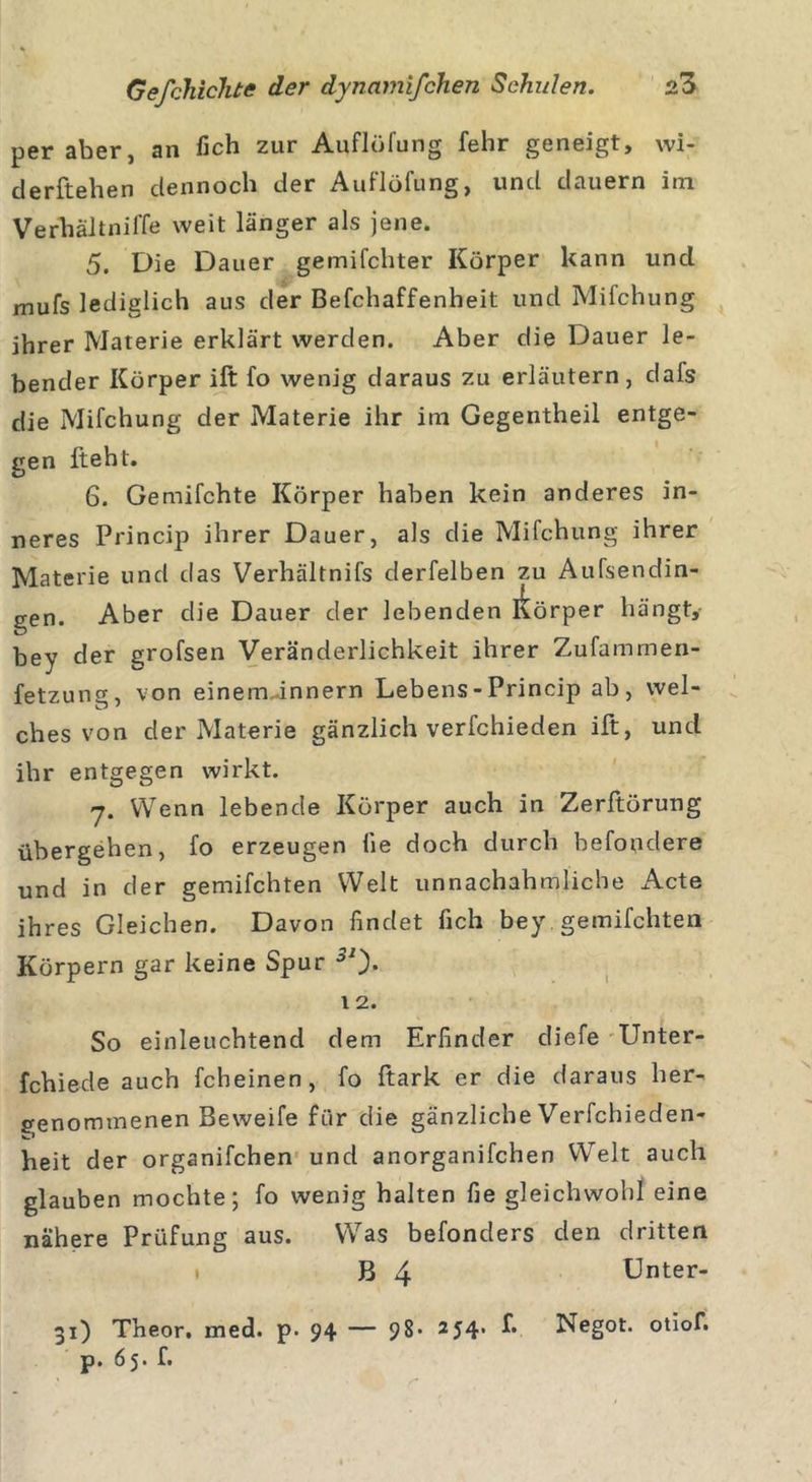 per aber, an fich zur Auflüfung fehr geneigt, wi- derftehen dennoch der Auflöfung, und dauern itn VerhäitnilTe weit länger als jene. 5. Die Dauer gemachter Körper kann und mufs lediglich aus der Befchaffenheit und Mifchung ihrer Materie erklärt werden. Aber die Dauer le- bender Körper ift fo wenig daraus zu erläutern, dafs die Mifchung der Materie ihr im Gegentheil entge- ren fteht. O 6. Gemifchte Körper haben kein anderes in- neres Princip ihrer Dauer, als die Mifchung ihrer Materie und das Verhältnifs derfelben zu Aufsendin- gen. Aber die Dauer der lebenden Körper hängt, bey der grofsen Veränderlichkeit ihrer Zufammen- fetzung, von eineminnern Lebens - Princip ab, wel- ches von der Materie gänzlich verfchieden ift, uncl ihr entgegen wirkt. y. Wenn lebende Körper auch in Zerftörung übergehen, fo erzeugen fie doch durch befoudere und in der gemachten Welt unnachahmliche Acte ihres Gleichen. Davon findet fich bey. gemachten Körpern gar keine Spur 1 2. So einleuchtend dem Erfinder diefe Unter- fchiede auch fcheinen, fo ftark er die daraus her- penommenen Beweife für die gänzliche Verfchieden- heit der organifchen und anorganifchen Welt auch glauben mochte; fo wenig halten fie gleichwohl eine nähere Prüfung aus. Was befonders den dritten B 4 Unter- 31) Theor. med. p. 94 — 98- 254. f. Negot. otiof. p. 65. f.