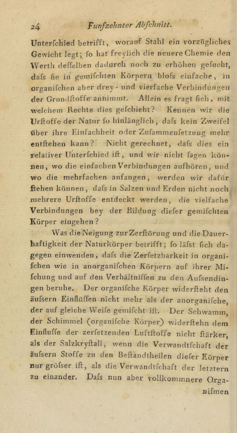 Unterfchied betrifft, worauf Stahl ein vorzügliches Gewicht legt; fo hat freylich c!ie neuere Chemie den Werth deffelben dadurch noch zu erhöhen gefucht, dafs lie in gemilchten Körpern blofs einfache, in organifchen aber drey- und vierfache Verbindungen der Grundßoffe annimmt. Allein es fragt fich, mit welchem Rechte dies gefchieht? Kennen wir die Urftoffe der Natur fo hinlänglich, dafs kein Zweifel über ihre Einfachheit oder Zufammenfetzung mehr entliehen kann? Nicht gerechnet, dafs dies ein relaLiver Unterfclbed ill, und wir nicht fagen kön- nen, wo die einfachen Verbindungen aufhören, und wo die mehrfachen anfangen, werden wir dafür flehen können, dafs in Salzen und Erden nicht noch mehrere Urftoffe entdeckt werden, die vielfache Verbindungen bey der Bildung diefer gemilchten Körper eingehen ? Was die Neigung zur Zerftörung und die Dauer- haftigkeit der Naturkörper betrifft; fo läfst fich da- gegen einwenden, dafs die Zerfetzbarkeit in organi- fchen wie in anorganifchen Körpern auf ihrer Mi- fchung und auf den Verhältniffen zu den Aufsendin- gen beruhe. Der organifche Körper widerfteht den äufsern Einfliiffen nicht mehr als der anorganifche, der auf gleiche Weife gemilcht ilt. Der Schwamm, der Schimmel (organifche Körper) widerftehn dem Einfluffe der zerfetzenden Luftlloffe nicht ftärker, als der Salzkryftall, wenn die Verwandtfchaft der äufsern Stoffe zu den Beftandtheilen diefer Körper nurgröfser ift, als die Verwandtfchaft der letztem zu einander. Dafs nun aber vollkommnere Orga- nihnen