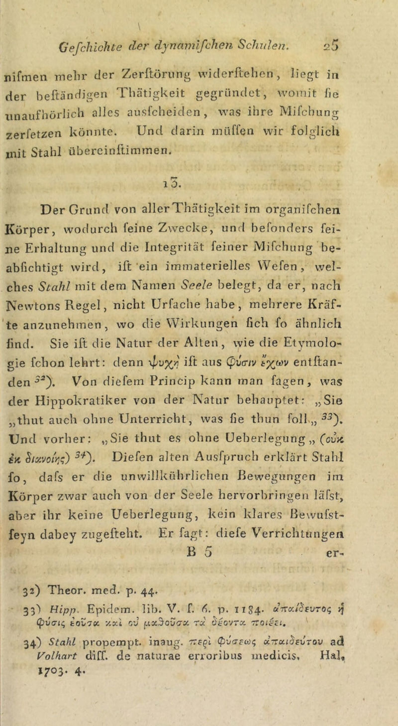 nifmen mehr der Zerftörung wiclerftehen, liegt in der beftändigen Thätigkeit gegründet, womit he unaufhörlich alles ausfcheiden, was ihre Mifchung zerfetzen könnte. Und darin miiffen wir folglich init Stahl übercinftimmen. 13. 1 Der Grund von aller Thätigkeit im organifchen Körper, wodurch feine Zwecke, und befonders fei- ne Erhaltung und die Integrität feiner Mifchung be- abfichtigt wird, ift ein immaterielles Wcfen, wel- ches Stahl mit dem Namen Seele belegt, da er, nach Newtons Regel, nicht Urfache habe, mehrere Kräf- te anzunehmen , wo die Wirkungen fich fo ähnlich lind. Sie ift die Natur der Alten, wie die Etymolo- gie fchon lehrt: denn \pv%v ift aus (pvcnv entltan- den Von diefem Princip kann man fagen, was der Hippokratiker von der Natur behauptet: „Sie „thut auch ohne Unterricht, was fie thun foll „ 33). Und vorher: „Sie thut es ohne Ueberlegung „ (ov'tc iii hixvolr^) Diefen alten Aus'fpruch erklärt Stahl fo, dafs er die unwillkührlichen Bewegungen im Körper zwar auch von der Seele hervorbringen läfst, aber ihr keine Ueberlegung, kein klares Bewufst- feyn clabey zugefteht. Er fagt: diefe Verrichtungen B 5 er- \ 32) Theor. med. p. 44. 33) Hipp. Epidem. lib. V. f. p. HS4- u-xv.ßtvTOc, (pbdic, taZdoc y.xi O'J fj.xS’ovax rx ütovrot ttoiszl. 34) Stahl propempt. inaug. Kegi &lt;pva?ac, xnxiozxtrw ad Volhart diff. de naturae erroribus medicis. Ha], 17°3- 4-