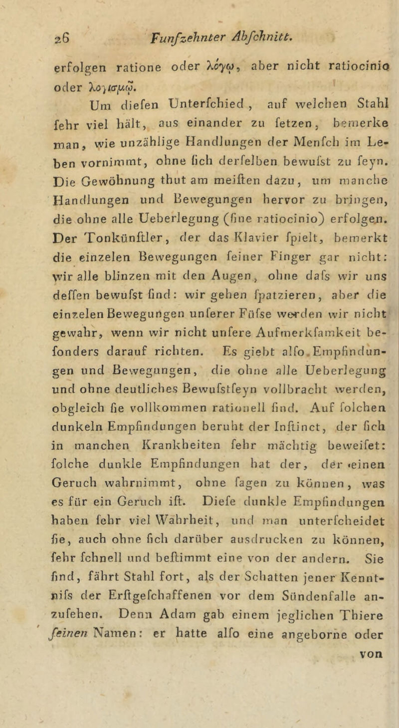 erfolgen ratione oder X07W, aber nicht ratiocinio oder \o)icryf. Um diefen Unterfchied , auf welchen Stahl fehr viel hält, aus einander zu fetzen, bemerke man, wie unzählige Handlungen der Menfch im Le- ben vornimmt, ohne (ich derfelben bewufst zu feyn. Die Gewöhnung thut am meiften dazu, um manche Handlungen und Bewegungen hervor zu bringen, die ohne alle Ueberlegung (fine ratiocinio) erfolgen. Der Tonkünftler, der das Klavier fpielt, bemerkt die einzelen Bewegungen feiner Finger gar nicht: yidr alle blinzen mit den Augen, ohne dafs wir uns deffen bewufst find: wir gehen fpatzieren, aber die einzelen Bewegungen unferer Filfse werden wir nicht gewahr, wenn wir nicht unfere Aufmerkfamkeit be- fonders darauf richten. Es giebt alfo Empfindun- gen und Bewegungen, die ohne alle Ueberlegung und ohne deutliches Bewufstfeyn vollbracht werden, obgleich fie vollkommen rationell find. Auf folchen dunkeln Empfindungen beruht der Inftinct, der fich in manchen Krankheiten fehr mächtig beweifet: folche dunkle Empfindungen hat der, der «einen Geruch wahrnimmt, ohne fagen zu können, was es für ein Geruch ift. Diefe dunkle Empfindungen haben fehr viel Wahrheit , und man unterfcheidet fie, auch ohne fich darüber ausdrucken zu können, fehr fchnell und beftimmt eine von der andern. Sie find, fährt Stahl fort, als der Schatten jener Kennt- nifs der Erftgefchaffenen vor dem Sündenfalle an- zufehen. Denn Adam gab einem jeglichen Thiere feinen Namen: er hatte alfo eine angeborne oder von