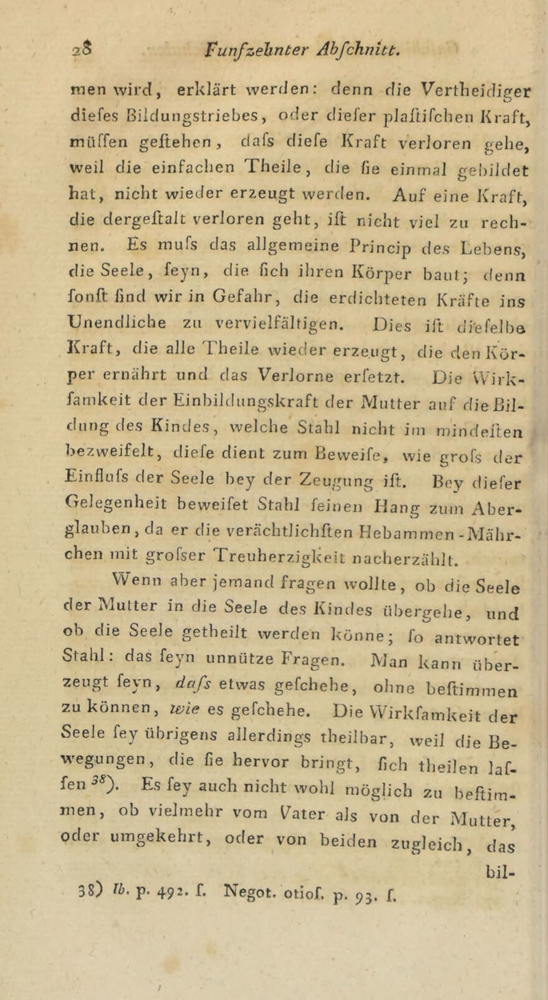men wird, erklärt werden: denn die Vertheidiger diefes Bildungstriebes, oder diel'er plaftifchen Kraft, muffen geliehen, dafs diefe Kraft verloren gehe, weil die einfachen Theile, die lie einmal gebildet hat, nicht wieder erzeugt werden. Auf eine Kraft, die dergeftalt verloren geht, ift nicht viel zu rech- nen. Es mufs das allgemeine Princip des Lebens, die Seele, feyn, die fich ihren Körper baut; denn fonftfind wir in Gefahr, die erdichteten Kräfte ins Unendliche zu vervielfältigen. Dies ift diefelba Kraft, die alle Theile wieder erzeugt, die den Kör- per ernährt und das Verlorne erfetzt. Die Wirk- samkeit der Einbildungskraft der Mutter auf die Bil- dung des Kindes, welche Stahl nicht im mindeften bezweifelt, diefe dient zum Beweife, wie grofs der Einflufs der Seele bey der Zeugung ift. Boy diefer Gelegenheit beweifet Stahl feinen Hang zum Aber- glauben, da er die verächtlichsten Hebammen-Mähr- chen mit grofser Treuherzigkeit nacherzählt. Wenn aber jemand fragen wollte, ob die Seele der Mutter in die Seele des Kindes übergehe, und ob die Seele getheilt werden könne; fo antwortet Stahl: das feyn unnütze Fragen. Man kann über- zeugt feyn, dafs etwas gefchehe, ohne beftimmen zu können, wie es gefchehe. Die Wirkfamkeit der Seele fey übrigens allerdings theilbar, weil die Be- wegungen, die fie hervor bringt, fich theilen ]af- fen 38f Es fey auch nicht wohl möglich zu beftim- men, ob vielmehr vom Vater als von der Mutter oder umgekehrt, oder von beiden zugleich, das bil- 38) lb. p. 492. f. Negot. otiof. p. 93. f.