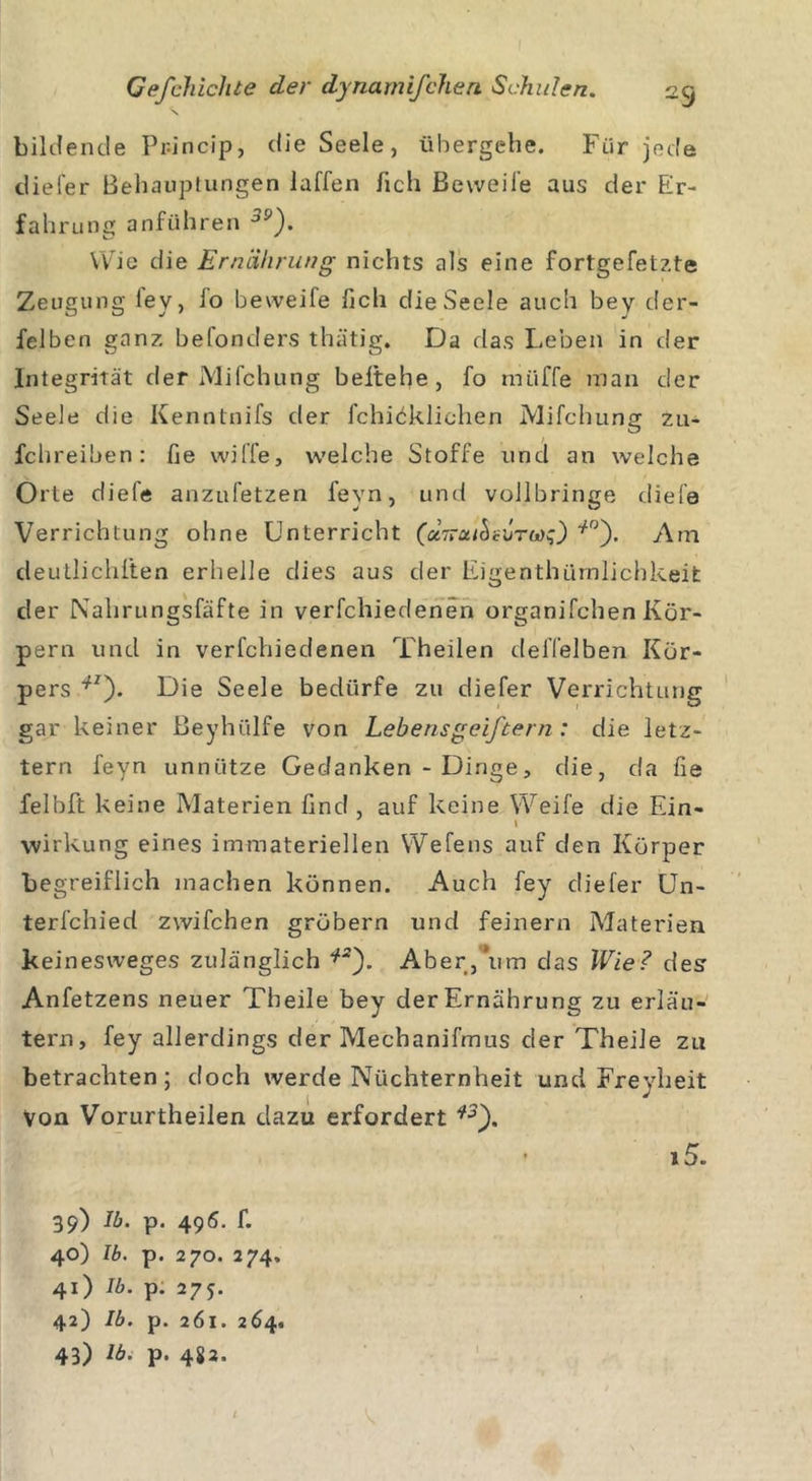 \ bildende Phncip, die Seele, übergehe. Für jede cliei'er Behauptungen laffen /ich Beweife aus der Er- fahrung anführen 39). Wie die Ernährung nichts als eine fortgefetzte Zeugung iey, fo beweife ficli die Seele auch bey der- felben ganz befonders thätig. Da das Leben in der Integrität der Mifchung beltehe, fo rniiffe man der Seele die Kenntnifs der fchicklichen Mifchung zu* fchreiben: fie wiffe, welche Stoffe und an welche Orte diefe anzufetzen fevn, und vollbringe diefe Verrichtung ohne Unterricht (ctTruihsiiTwq) l10). Am deutlichlten erhelle dies aus der Eigenthürnüchkeit der Nahrungsfäfte in verfchiedenen organifchen Kör- pern und in verfchiedenen Theilen delTelben Kör- pers llz). Die Seele bedürfe zu diefer Verrichtung gar keiner Beyhülfe von Lebensgeiftern: die letz- tem feyn unnütze Gedanken - Dinge, die, da fie felbft keine Materien find, auf keine Weife die Ein- wirkung eines immateriellen Wefens auf den Körper begreiflich machen können. Auch fey cliefer Un- terfchied zwifchen grübern und feinem Materien keinesweges zulänglich Aber,*um das Wie? des Anfetzens neuer Tbeile bey der Ernährung zu erläu- tern, fey allerdings der Mechanifmus der Theile zu betrachten; doch werde Nüchternheit und Freyheit Von Vorurtheilen dazu erfordert i2'). • »5. 39) lb. p. 495. f. 40) lb. p. 270. 274» 41) lb. p. 275. 42) lb. p. 261. 264.