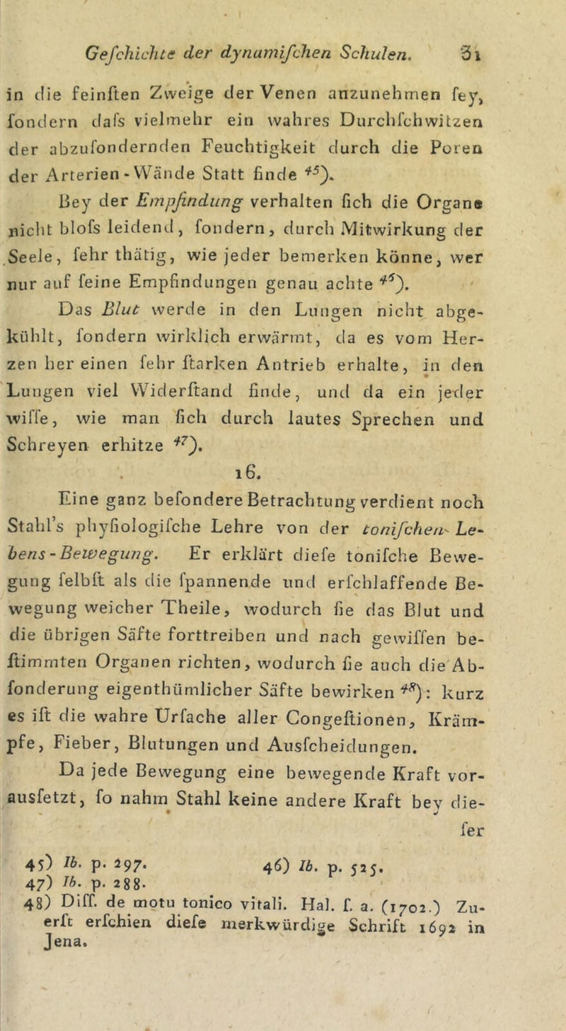 in die feinften Zweige der Venen anzunehmen fey, fondern dafs vielmehr ein wahres Durchfehwitzen der abzufondernden Feuchtigkeit durch die Poren der Arterien-Wände Statt finde *5). Bey der Empfindung verhalten fich die Organe nicht blofs leidend, fondern, durch Mitwirkung der Seele, lehrthätig, wie jeder bemerken könne, wer nur auf feine Empfindungen genau achte *5). Das Blut werde in den Lungen nicht abge- kühlt, fondern wirklich erwärmt, da es vom Her- zen her einen fehr Harken Antrieb erhalte, in den Lungen viel Widerftand finde, und da ein jeder wiffe, wie man fich durch lautes Sprechen und Schreyen erhitze i7'). 16. Eine ganz befondere Betrachtung verdient noch Stahls phyfiologifche Lehre von der tonifchem Le- hens-Bewegung. Er erklärt diefe tonifche Bewe- gung felbft als die lpannende und erfchlaffende Be- * wegung weicher Theile, wodurch fie das Blut und die übrigen Säfte forttreiben und nach gewiffen be- itim mten Organen richten, wodurch fie auch die Ab- fonderung eigenthümlicher Säfte bewirken**): kurz es ift die wahre Urfache aller Congeftionen, Kräm- pfe, Fieber, Blutungen und Ausfeheidungen. Da jede Bewegung eine bewegende Kraft vor- ausfetzt, fo nahm Stahl keine andere Kraft bev die- • * fer 45) Ib. p. 297. 46) ZA. p_ 47) Tb. p. 288- 48) Diff. de motu tonico vitali. Hai. f. a. (1702.) Zu- erft erfchien diefe merkwürdige Schrift 1692 in Jena.