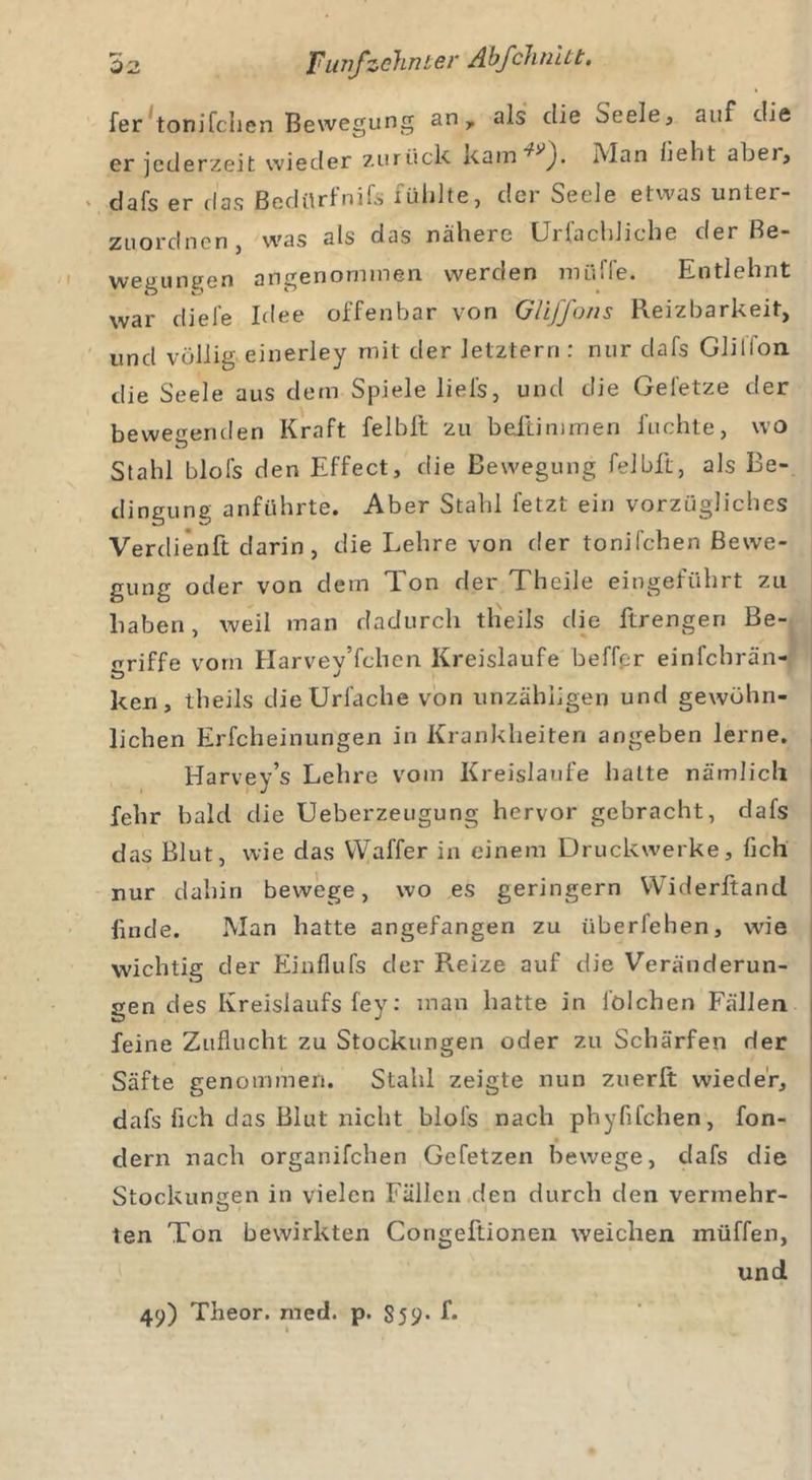 fer tonifchen Bewegung an y als die Seele, auf die er jederzeit wieder zurück kam^J. Man fleht aber, dafs er das Bedürfnis fühlte, der Seele etwas unter- zuordnen, was als das nähere Urfachliche der Re- we0 linken angenommen weroen mü»ie. Entlehnt war diele Idee offenbar von Gliffons Reizbarkeit, und völlig einerley mit der letztem : nur dafs Glillon. die Seele aus dem Spiele liel's, und die Gel'etze der bewegenden Kraft felblt zu beftimmen Juchte, wo Stahl blols den Effect, die Bewegung felblt, als Be- dingung anführte. Aber Stahl fetzt ein vorzügliches Verdieoft darin, die Lehre von der tonifchen Bewe- gung oder von dem Ton der Theile eingeführt zu haben, weil man dadurch theils die ftrengen Be- griffe vorn Harvey’fchen Kreisläufe beffer einfehrän- ken, theils dieUrfache von unzähligen und gewöhn- lichen Erfcheinungen in Krankheiten angeben lerne. Harvey’s Lehre vom Kreisläufe hatte nämlich fehr bald die Ueberzeugung hervor gebracht, dafs das Blut, wie das Waffer in einem Druckwerke, lieh nur dahin bewege, wo es geringem Widerftand linde. Man hatte angefangen zu überfehen, wie wichtig der Einflufs der Reize auf die Veränderun- gen des Kreislaufs fey: man hatte in lölchen Fällen feine Zuflucht zu Stockungen oder zu Schärfen der Säfte genommen. Stahl zeigte nun zuerlt wieder, dafs fleh das Blut nicht blol's nach phyflfehen, fon- dern nach organifchen Gefetzen bewege, dafs die Stockungen in vielen Fällen den durch den vermehr- ten Ton bewirkten Congeftionen weichen müffen, und 49) Theor. med. p. 859- f*