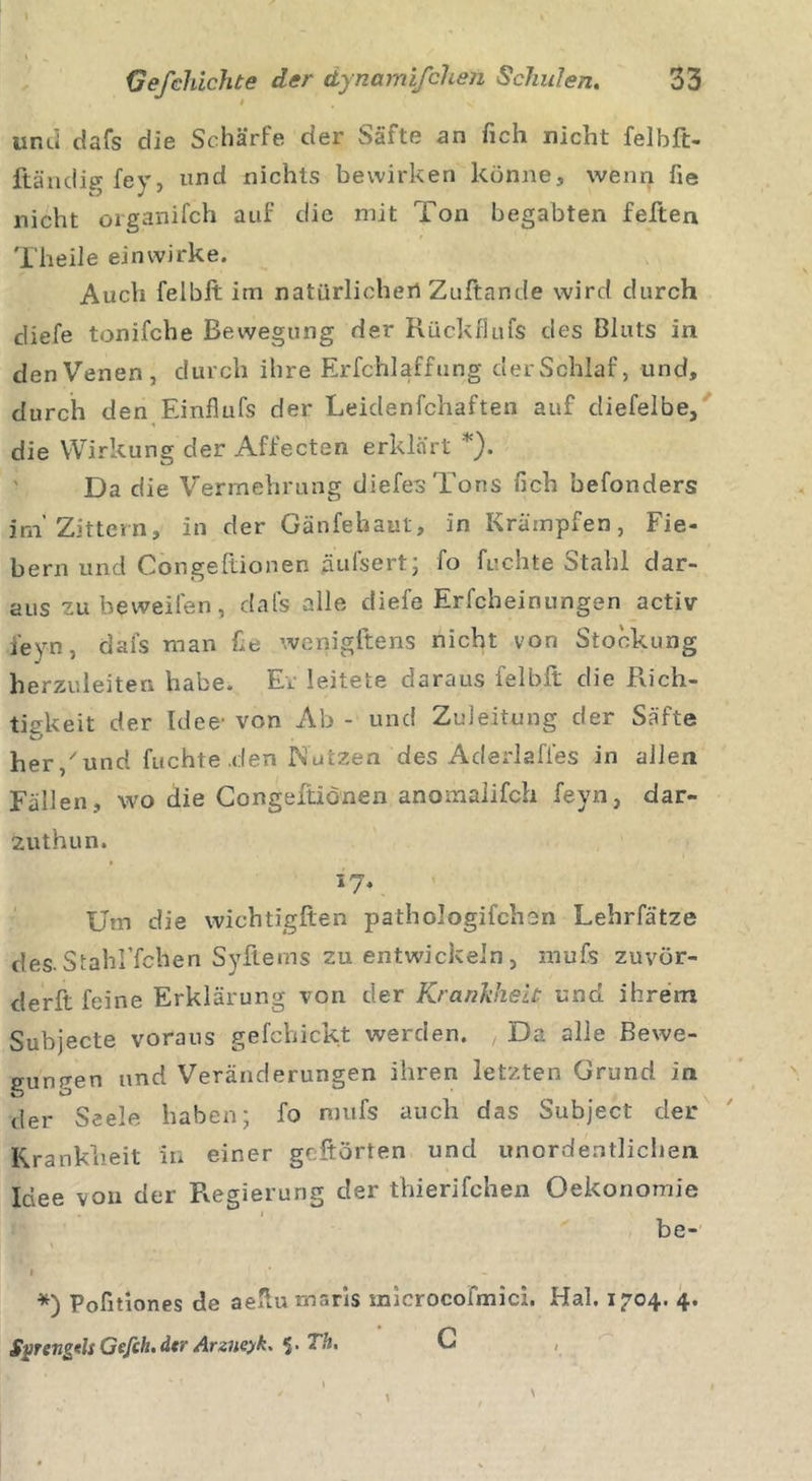 und dafs die Schärfe der Säfte an fich nicht felbft- ftändig fey, und nichts bewirken könne, wenn fie nicht organifch auf die mit Ton begabten feiten Theile ein wirke. Auch felblt im natürlichen Zuftande wird durch diefe tonifche Bewegung der Rückflufs des Bluts in den Venen, durch ihre Erfchlaffung derSchlaf, und, durch den Einflufs der Leiclenfchaften auf diefelbe, die Wirkung der Affecten erklärt *). Da die Vermehrung diefes Tons fich oefonders im'Zittern, in der Gänfehaut, in Krämpfen, Fie- bern und Congeftionen äufsert; fo fuehte Stahl dar- aus zubeweifen, dafs alle diefe Erfcheinungen activ feyn, dai's man fie wenigftens nicht von Stockung herzuleiten habe. Er leitete daraus felblt die Rich- tigkeit der Idee' von Ab - und Zuleitung der Säfte her / und fuehte den Nutzen des Aderlafies in allen Fällen, wo die Congeftionen anoraalifch feyn, dar- 2uthun. 17. Um die wichtigften pathologifchon Lehrfätze des.StahFfchen Syftems zu entwickeln, mufs zuvör- derft feine Erklärung von der Krankheit und ihrem Subjecte voraus gefchickt werden. , Da alle Bewe- gungen und Veränderungen ihren letzten Grund in der Seele haben; fo mufs auch das Subject der Krankheit in einer geftörten und unordentlichen Idee von der Regierung der thierifchen Oekonomie be- I 1 I *) Pofitiones de aefiu maris inicrocolmici. Hai. 1704. 4. Sprengtls Gefih.dcr Arziwk. 5. Th. C