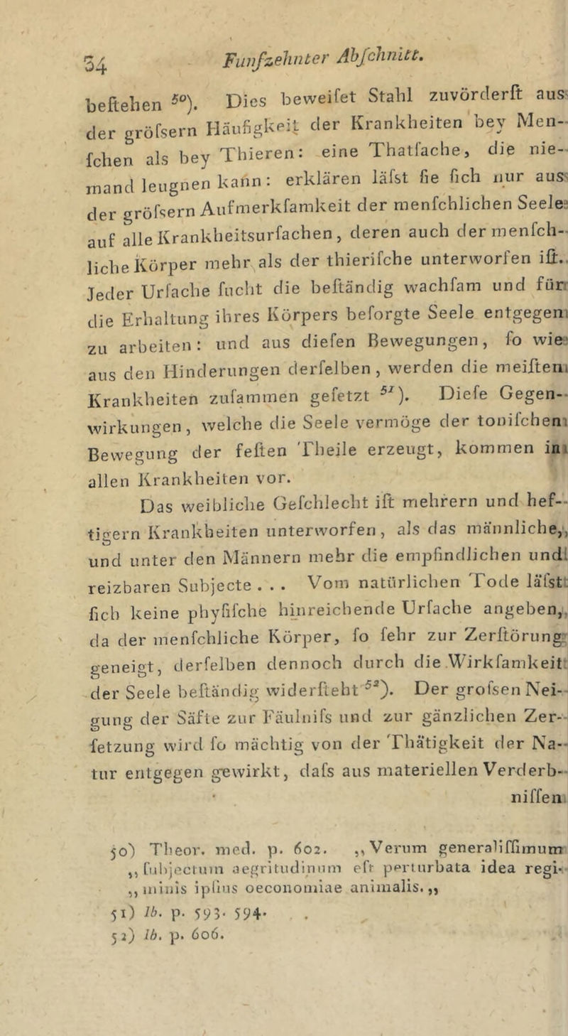 belieben 5°). Dies beweifet Stahl zuvörclerft aus' der gröfsern Häufigkeit der Krankheiten bey Men- fchen als bey Thieren: eine Thatfache, die nie- mand leugnen kann: erklären läfst fie fich nur aus' der gröfsern Aufmerkfamkeit der menfchlichen Seelei auf alle Krankheitsurfachen , deren auch dermenfch- liehe Körper mehr als der thierifche unterworfen iü.. Jeder Urfache flicht die beftändig wachfam und für die Erhaltung ihres Körpers beforgte Seele entgegen, zu arbeiten: und aus diefen Bewegungen, fo wies aus den Hinderungen derfelben , werden die meifteni Krankheiten zufammen gefetzt 51). Diefe Gegen- wirkungen, welche die Seele vermöge der tonifchem Bewegung der feiten Theile erzeugt, kommen in allen Krankheiten vor. Das weibliche Gefchlecht ift mehrern und hef- tigem Krankheiten unterworfen, als das männliche,, und unter den Männern mehr die empfindlichen und! reizbaren Subjecte . . . Vorn natürlichen Tode läfst fich keine phyfifche hinreichende Urfache angeben,, da der menfchliche Körper, fo fehr zur Zerltörung geneigt, derfelben dennoch durch die Wirkfamkeit der Seele beftändig widerfteht 52). Der grolsen Nei- gung der Säfte zur Fäulnifs und zur gänzlichen Zer- fetzung wird fo mächtig von der Thätigkeit der Na- tur entgegen gewirkt, dafs aus materiellen Verderb- niffen 50) Theor. med. p. 602. „Verum generaliffimum „fubjeeium aegritudinum efr periurbata idea regi- „ iniiiis iplius oeconouiiae animalis. „ 51) M. p. 59 3- 594-