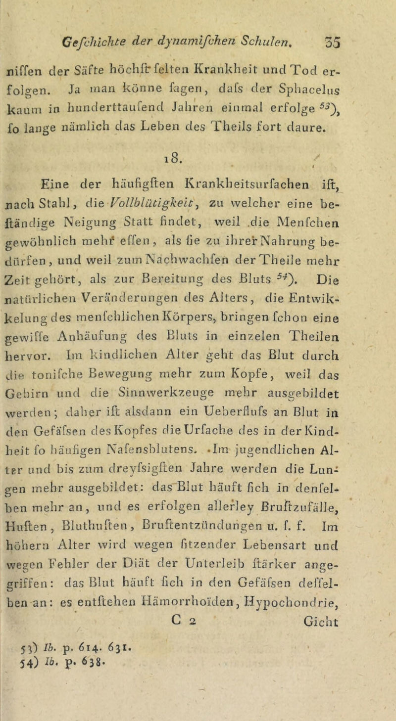\ i - niffen cler Säfte höchfr feiten Krankheit und Tod er- folgen. Ja man könne fagen, dafs der Sphacelus kaum in hunderttaufend Jahren einmal erfolge 53\ fo lange nämlich das Leben des Theils fort daure. 18. • f Eine der häufigften Krankheitsurfachen ilt, nach Stahl, die Vollblütigkeit, zu welcher eine be- ftändige Neigung Statt findet, weil .die Menfchen gewöhnlich mehf effen, als fie zu ihrerNahrung be- dürfen, und weil zumNächwachfen derTheile mehr Zeit gehört, als zur Bereitung des Bluts 5:?). Die natürlichen Veränderungen des Alters, die Entwik- kelungdes menfchlichen Körpers, bringen fchon eine gewiffe Anhäufung des Bluts in einzelen Theilen hervor. Im kindlichen Alter geht das Blut durch die tonifche Bewegung mehr zum Kopfe, weil das Gehirn und die Sinnwerkzeuge mehr ausgebildet werden; daher ift alsdann ein Ueberflufs an Blut in den Gefä'fsen des Kopfes dieürfache des in der Kind- heit fo häufigen Nafensblatens. .Im jugendlichen Al- ler und bis zum dreyfsigften Jahre werden die Lun- gen mehr ausgebildet: das Blut häuft fich in denfel- ben mehr an, und es erfolgen allerley BruftzufäJJe, Hüften, Bluthuften, Bruftentzündungen u. f. f. Im hohem Alter wird wegen fitzender Lebensart und wegen Fehler der Diät der Unterleib ftärker ange- griffen: das Blut häuft fich in den Gefäfsen deffel- ben an: es entftehen Hämorrhoiden, Hypochondrie, C 2 Gicht / 53) Ib. p. 614. 631. 54) Ib. p. 638.