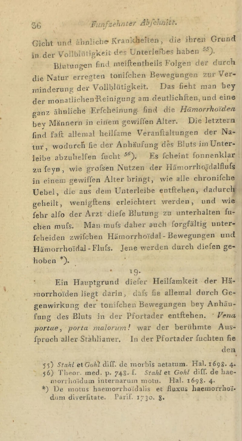 Giclit und ähnliche* Krankheften, die ihren Grund in.der Vollblütigkeit de? Unterleibes haben ö5)- Blutungen find meiftentheils Folgen der durch die Natur erregten tonifchen Bewegungen zur Ver- minderung der Vollblütigkeit. Das lieht man bey der monatlichen-Reinigung am deutlichften, und eine ganz ähnliche Erfcheinung. find die Hämorrhoiden bev Männern in einem gewiffen Alter. Die letztem find faft allemal heilfame Veranftaltungen der Na- tur, wodurch lie der Anhäufung des Bluts im Unter- leibe abzuhelfen fucht 5tf)- Fs fcheint fonnenklar zu feyn , wie grofsen Nutzen der HämorrHpJdalflufs ja einem gewiffen Alterbringt, wie alle chronifche Uebel, die aus dem Unterleibe entliehen, dadurch geheilt, wenigstens erleichtert werden, und wie fehr alfo der Arzt cliefe Blutung zu unterhalten fli- ehen mufs. Mari mufs daher auch forgfältig unter- fcheiden zwifchen HärnorrhoVdal - Bewegungen und Hämorrhoidal -Flufs. Jene werden durch diefen ge- hoben *). *9- Ein Hauptgrund diefer Heilfamkeit der Hä- morrhoiden liegt darin, dafs fie allemal durch Ge- genwirkung der tonifchen Bewegungen bey Anhäu- fung des Bluts in der Pfortader entliehen. • Vena -portae, porta malorum! war der berühmte Aus- fpruch aller Stahlianer. In der Pfortader fuchten fie den • • 55) Stahl et Guhl Hi ff- de m orbis aetatum. Hai. 169S. 4. 56) Theor. tned. p. 748» f. Stahl et Gohl diff. de hae- morrho'idum internaruin motu. Hai. 1698* 4- *) De motus haeinorrhoidalis et fluxus haemorrho'i- dum diverfitate. Pari!. J730.