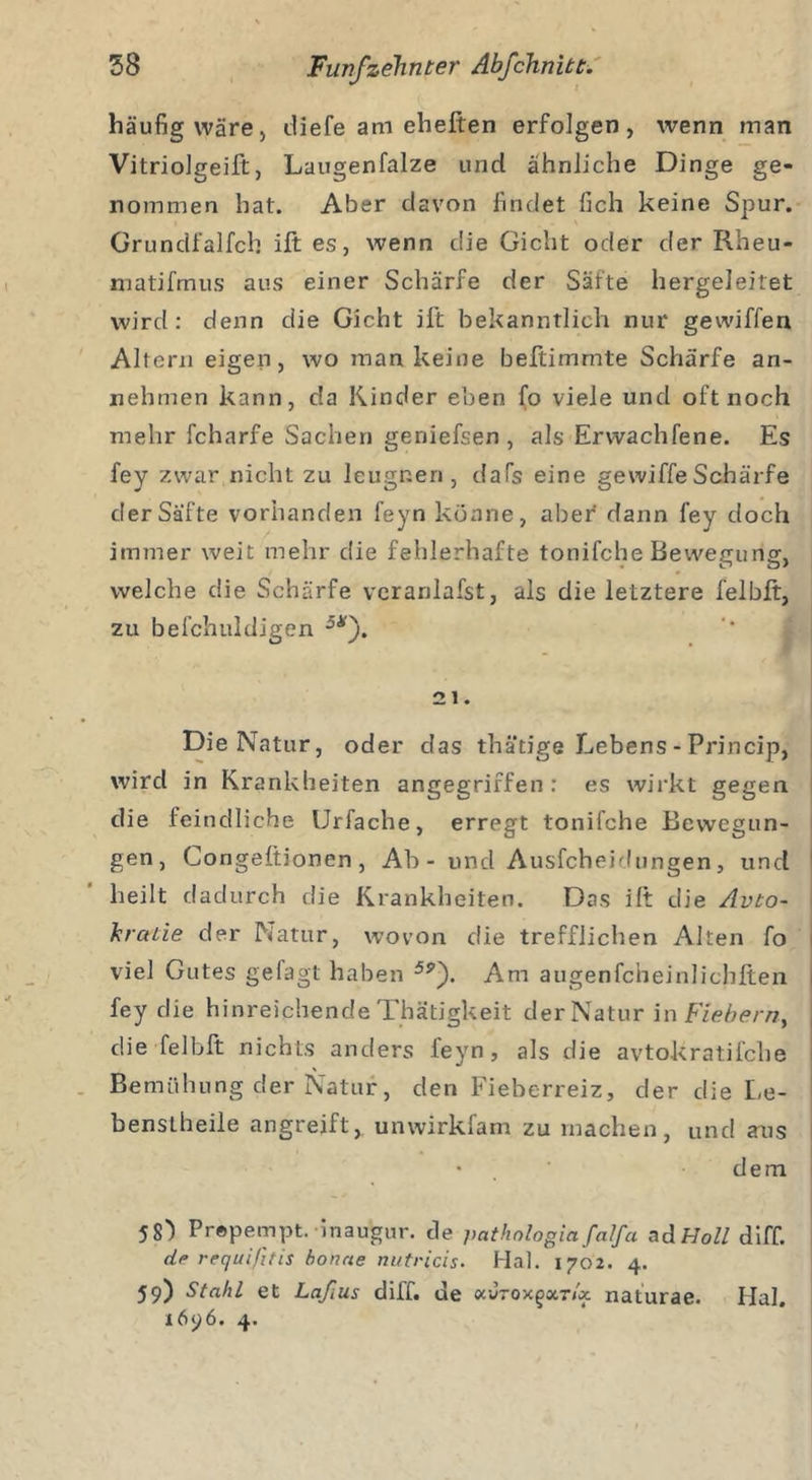 häufig wäre) diefe am eheften erfolgen, wenn inan Vitriolgeift, Laugenfalze und ähnliche Dinge ge- nommen hat. Aber davon findet fich keine Spur. Grundfalfcb ift es, wenn die Gicht oder der Rheu- matifmus aus einer Schärfe der Säfte hergeleitet wird: denn die Gicht ift bekanntlich nur gewiffen Altern eigen, wo man keine beftimmte Schärfe an- nehmen kann, c!a Kinder eben fo viele und oft noch mehr fcharfe Sachen geniefsen , als Erwachfene. Es fey zwar nicht zu leugnen, dafs eine gewiffeSchärfe der Säfte vorhanden feyn könne, aber dann fey doch immer weit mehr die fehlerhafte tonifche Bewegung, welche die Schärfe verardafst, als die letztere felbft, zu befchuldigen 5Ar). 21. Die Natur, oder das thätige Lebens - Princip, wird in Krankheiten angegriffen ; es wirkt gegen die feindliche Urfache, erregt tonifche Bewegun- gen, Congeftionen, Ab - und Ausfeheidungen, und heilt dadurch die Krankheiten. Das ift die Auto- kratie der Natur, wovon die trefflichen Alten fo viel Gutes geiagt haben Am augenfcheinlichften fey die hinreichende Thätigkeit derNatur in Fiebern, die felbft nichts anders l'eyn, als die avtokratifche Bemühung der Natur, den Fieberreiz, der die Le- benslheile angreift, unwirkfam zu machen, und aus • dem 5S”) Prepempt. inaugur. cle pathnlogia falfa ad Holl diff. de requifitis boncie nutricis. Hai. 1702. 4. 59) Stahl et Laßus diff. ue ocJtox^oct/ä naturae. Hai.