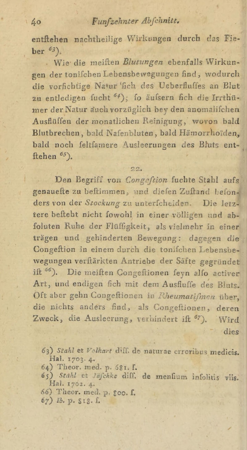 entftehen nachtheilige Wirkungen durch das Fie- ber 63f ■ Wie- die meilien Blutungen ebenfalls Wirkun- gen der tonifcbenLebensbevvegungen find, wodurch die vorfichtige Na*ur ‘lieh des Ueberlluffes an Blut zu entledigen fucht fo äufsern lieh die Irrthii- mer der Natur äuch vorzüglich bey den anomalilchen Ausflüffen der monatlichen Reinigung, wovon bald Blutbrechen, bald Nafenbluten, bald Hämorrhoiden, bald noch feltfamere Ausleerungen des Bluts ent- ftehen 65). 22. Den Begriff von Congnftion fuchte Stahl aufs genaueliie zu beftimmen, md diefen Zuftand f.efon- ders von der Stockung zu unterfchtiden. Die letz- tere beftebt nicht fowohl in einer völligen und ab- foluten Ruhe der Flüffigkeit, als vielmehr in einer trägen und gehinderten Bewegung: dagegen die Congeftion in einem durch die tonifcben Lebensbe- tvegungen verftärklen Antriebe der Säfte gegründet ift “6). Die meiften Gongeftionen feyn alfo activer Art, und endigen lieh mit dem Ausfluffe des Bluts. Oft aber gehn Congeftionen in Rheumatißnen über, die nichts anders find, als Congeftionen, deren Zweck, die Ausleerung, verhindert ift 6r). Wird dies 63) Stahl et Volkart «Fff. de nacurae erroribus medicis. Hai. 1703. 4. 64) Theor. med. p. 58t. f. 65) Stähl et Jäfchke diff. de menfium infolius vüs. Hai. 1702. 4. 56) Theor. rned. p, £00. f. 67) Ib, p. SiS* f*