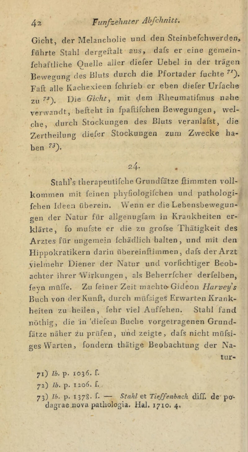 Gicht, der Melancholie und den Steinbefchwerden, führte Stahl dergeftalt aus, dafs er eine geraein- fchaftliche Quelle aller diefer Uebel in der trägen Bewegung des Bluts durch die Pfortader fuchte 7/). Faft alle Kachexieen fchrieb er eben diefer Urfache zu ?J). Die Gicht, mit &lt;,!em Rheumatifmus nahe verwandt, befteht in fpaflifchen Bewegungen, wel- che, durch Stockungen des Bluts veranlafst, die Zertheilung diefer Stockungen zum Zwecke ha- ben 73f / 24- Stahl’s therapeutifche Grundfätze ftimmten voll- kommen mit feinen phyfiologil'chen und pathologi- fchen Ideen überein. Wenn er die Lebensbewegun- gen der Natur für allgenugfam in Krankheiten er- klärte, fo mufste er die zu grofse Thätigkeit des Arztes für ungemein fchädlich halten, und mit den Hippokratikern darin übereinftimmen, dafs der Arzt vielmehr Diener der Natur und vorfichtiger Beob- achter ihrer Wirkungen , als Beherrfcher derfelben, fevn müffe. Zu feiner Zeit machte-Gideon Harvey s Buch von derKunft, durch müfsiges Erwarten Krank- heiten zu heilen, fehr viel Auffehen. Stahl fand nöthig, die in 'diefcin Buche vorgetragenen Grund- fätze näher zu prüfen, und zeigte, dafs nicht miifsi- ges Warten, fondern thätige Beobachtung der Na- tur- 71) Ib. p. io36. f. 72) Ib. p. I 206. f. 73) Ib. p. 1378. f- — Stahl et Tieffenbach diff. de po- dagrae nova patliologia. Hai. 1710. 4.