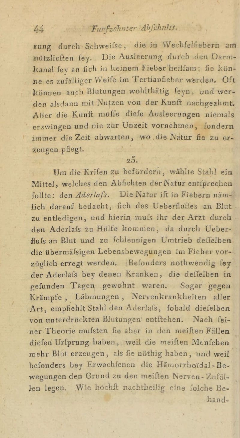 rting durch Sclnveifse, die in Wecbfelfebern am nützlicften fey. Die Ausleerung durch den Darm- kanal fev an lieh in keinem Fieber heilfarn: fie kön- J ne es zufälliger Weife im Tertianfieber wferden. Oft können auch Blutungen wohlthätig feyn, und wer- den alsdann mit Nutzen von der Kunft nachgeahmt. Aber die Kunft müffe diele Ausleerungen niemals erzwingen und nie zur Unzeit vornehmen, i'ondern immer die Zeit abwarten, wo die Natur fie zu er- zeugen pflegt. 20. Um die Krifen zu befördern, wählte Stahl ein Mittel, welches den Abfichten der Natur entiprechen füllte: den Aderlafs. Die Natur ift in Fiebern näm- lich darauf bedacht, lieh des Ueberfluifes an Blut zu entledigen, und hierin mufs ihr der Arzt durch den Aderlafs zu Hülfe kommen, da durch Ueber- flufs an Blut und zu fchieunigen Umtrieb deffelben die übermälsigen Lebensbewegungen im Fieber vor- züglich erregt werden. Belonders nothwendig fey der Aderlafs bey denen Kranken, die deffelben in gefunden Tagen gewohnt waren. Sogar gegen Krämpfe , Lähmungen , Nervenkrankheiten aller Art, empfiehlt Stahl den Aderlafs, fobald diefelben von unterdrückten Blutungen entliehen. Nach fei- ner Theorie mufsten fie aber in den meiften Fällen diefen Urfprung haben, weil die meiften Mtnfchen mehr Blut erzeugen, als fie nöthig haben, und weil befonders bey Erwachsenen die Hämorrhoidal - Be- wegungen den Grund zu den meiften Nerven - Zufäl- len legen. Wie höchft nachtheilig eine i'oiche Be- händ-