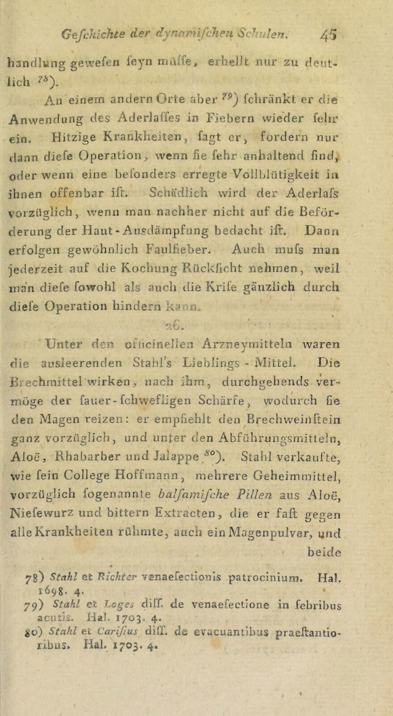 handlung gewefen feyn maile, erhebt nur 211 deut- lich 'Ä). An einem andern Orte aber 7S&gt;) fcliränkt er die Anwendung des Aderlaffes in Fiebern wieder fehr ein. Hitzige Krankheiten, fagt er, fordern nur dann diefe Operation, wenn fie fehr anhaltend find, oder wenn eine befonders erregte Vollblütigkeit in ihnen offenbar ift. Schädlich wird der Aderlafs vorzüglich, wenn man nachher nicht auf die Beför- derung der Haut - Ausdämpfung bedacht ilt. Dann erfolgen gewöhnlich Faulfieber. Auch mufs man jederzeit auf die Kochung Rücklicht nehmen, weil man diefe fowohl als auch die Krife gänzlich durch I i % diefe Operation hindern kann. *6. '• ; - Unter den onicinellen Arzneymitteln waren die ausleerenden Stahls Lieblings - Mittel. Die Brechmittel'wirken, nach ihm, durchgehends ver- möge der fauer-fchwefligen Schärfe, wodurch fie den Magen reizen: er empfiehlt den Brechwein kein ganz vorzüglich, und unter den Abführungsmitteln, Aloe, Rhabarber und Jalappe Ä0). Stahl verkaufte, wie fein College Hoffmann, mehrere Geheimmittel, vorzüglich fogenannte balfamifche Pillen aus Aloe, Niefewurz und bittern Hxtracten, die er fall petren alle Krankheiten rühmte, auch ein Magenpulver, und beide 78) Stahl et Pächter ¥er»aefectionis patrocinium. Hai. 1698. 4. 79) Stahl et Loge* di ff. de venaefectione in febribus acutis. Hai. 1703. 4. io) Stahl et Carißus di ff. de evacuamibus praeftantio- ribus. Hai. 1703. 4.