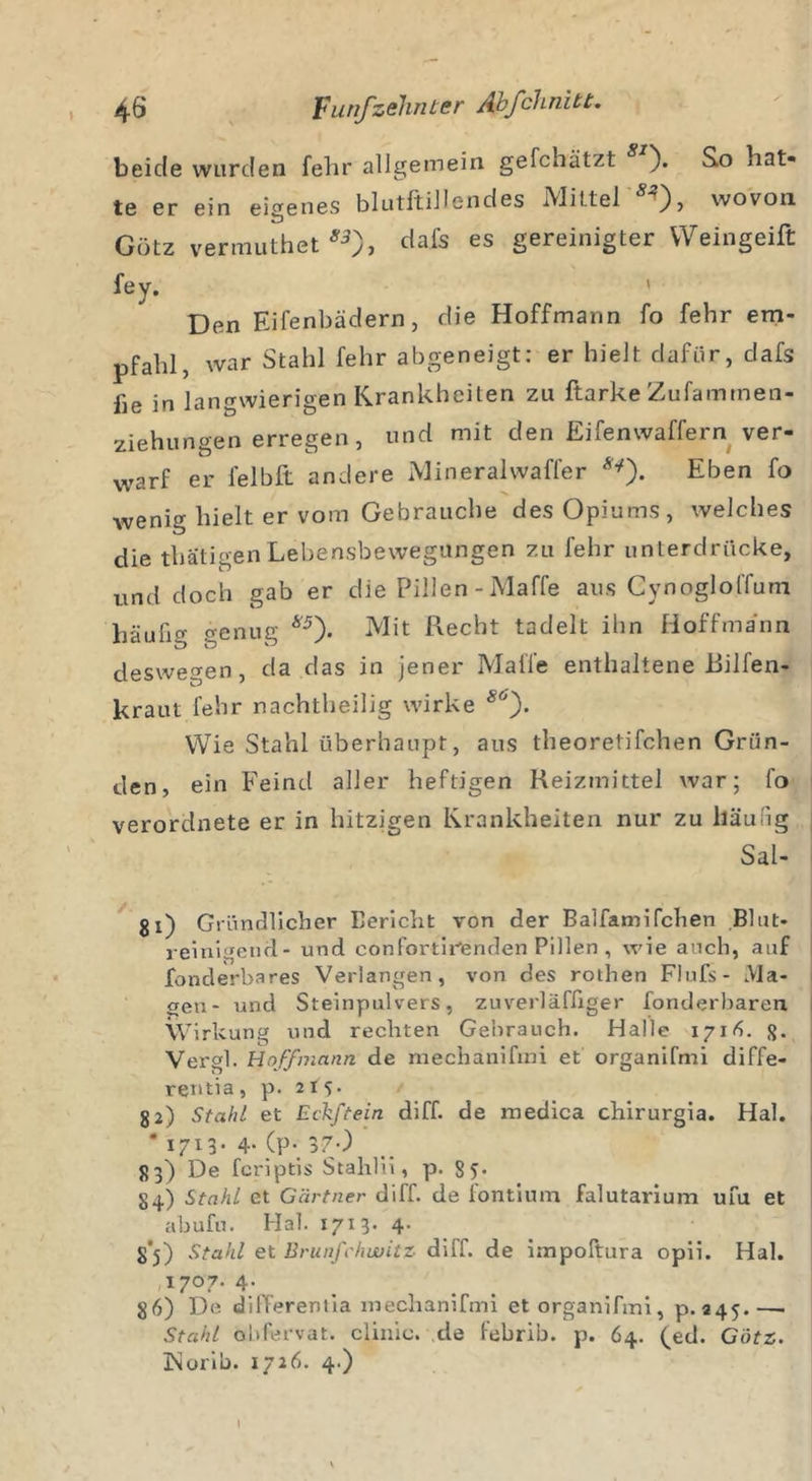 beide wurden fehr allgemein gefchätzt ). So hat- te er ein eigenes blutftillendes Mittel 8'*), wovon Gütz vermuthet 83f dais es gereinigter VVeingeift fey. Den Eifenbädern, die Hoffmann fo fehr em- pfahl, war Stahl fehr abgeneigt: er hielt dafür, dafs fie in langwierigen Krankheiten zu ftarke Zufammen- ziehungen erregen, und mit den Eifenwaffern ver- warf er felbft andere Mineralwaffer **). Eben fo wenig hielt er vom Gebrauche des Opiums, welches die thatigen Lebensbewegungen zu fehr unterdrücke, und doch gab er die Pillen -Maffe aus Cynogloffum häufig genug w). Mit Recht tadelt ihn Hoffmann deswegen, da das in jener Maffe enthaltene Eilfen- kraut fehr nachtheilig wirke s°). Wie Stahl überhaupt, aus theoretifchen Grün- den, ein Feind aller heftigen Reizmittel war; fo verordnete er in hitzigen Krankheiten nur zu häufig Sal- gi) Gründlicher Bericht von der Balfamifchen Blut- reinigend- und confortir'enden Pillen , wie auch, auf fonderbares Verlangen, von des rothen Flufs- Ma- gen- und Steinpulvers, zuverläfliger fonderbaren Wirkung und rechten Gebrauch. Halle 1716. g. Vergl. Hoffmann de mechanifrai et organifmi diffe- rentia, p. 215. 82) Stahl et Eckftein diff. de medica chirurgia. Hai. * 1713. 4-(p- 370 83) De fcriptis Stahlii, p. 8 5* 84) Stahl et Gärtner diff. de fontium falutarium ufu et abufu. Hai. 1713' 4- 8*5) Stahl et Brunfehwitz diff. de impoftura opii. Hai. I7°7- 4- 86) De differenlia mechanifmi et organifmi, p. 245.—■ Stahl obfervat. clinic. de lebrib. p. 64. (ed. Götz. 3&gt;Jonb. 1726. 4.) I