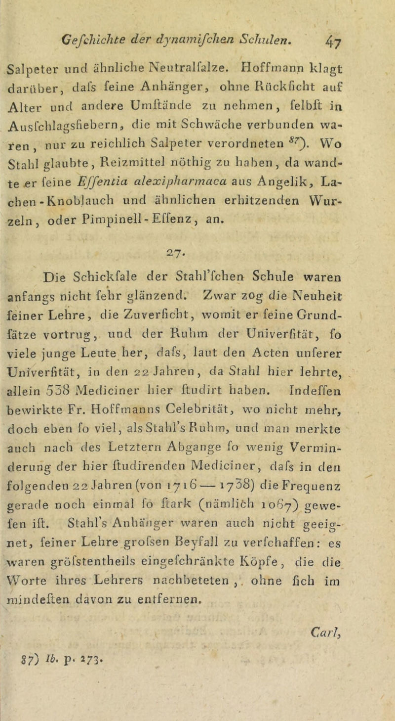 Salpeter und ähnliche Neutralfalze. Hoffmann klagt darüber, dals feine Anhänger, ohne Rückficht auf Alter und andere Umftände zu nehmen, felbft in Ausfchlagshebern, die mit Schwäche verbunden wa- ren , nur zu reichlich Salpeter verordneten 87'). Wo Stahl glaubte, Reizmittel nöthig zu haben, da wand- te er feine Effentici alexipliarmaca aus Angelik, La- chen - Knoblauch und ähnlichen erhitzenden Wur- zeln, oder Pimpinell- Effenz , an. 27. Die Schickfale der Stahl’fchen Schule waren anfangs nicht febr glänzend. Zwar zog die Neuheit feiner Lehre, die Zuverficht, womit er feine Grund- fätze vortrug, und der Ruhm der Univerfität, fo viele junge Leute her, dafs, laut den Acten unferer Univerfität, in den 22 Jahren, da Stahl hier lehrte, allein 558 Mediciner hier ftudirt haben. Indeffen bewirkte Fr. Hoffmanns Celebrität, wo nicht mehr, doch eben fo viel, alsStahl’s Ruhm, und man merkte auch nach des Letztem Abgänge fo wenig Vermin- derung der hier ftudirenden Mediciner, dafs in den folgenden 22 Jahren (von 1716—1758) dieFrequenz gerade noch einmal fo flark (nämliöh 1087) gewe- fen ift. Stahls Anhänger waren auch nicht geeig- net, feiner Lehre grofsen Beyfall zu verfchaffen: es waren gröfstentheils eingefchränkte Köpfe , die die Worte ihres Lehrers nachbeteten , ohne fich im mindeften davon zu entfernen. Ca/7, 8?) p. 273.