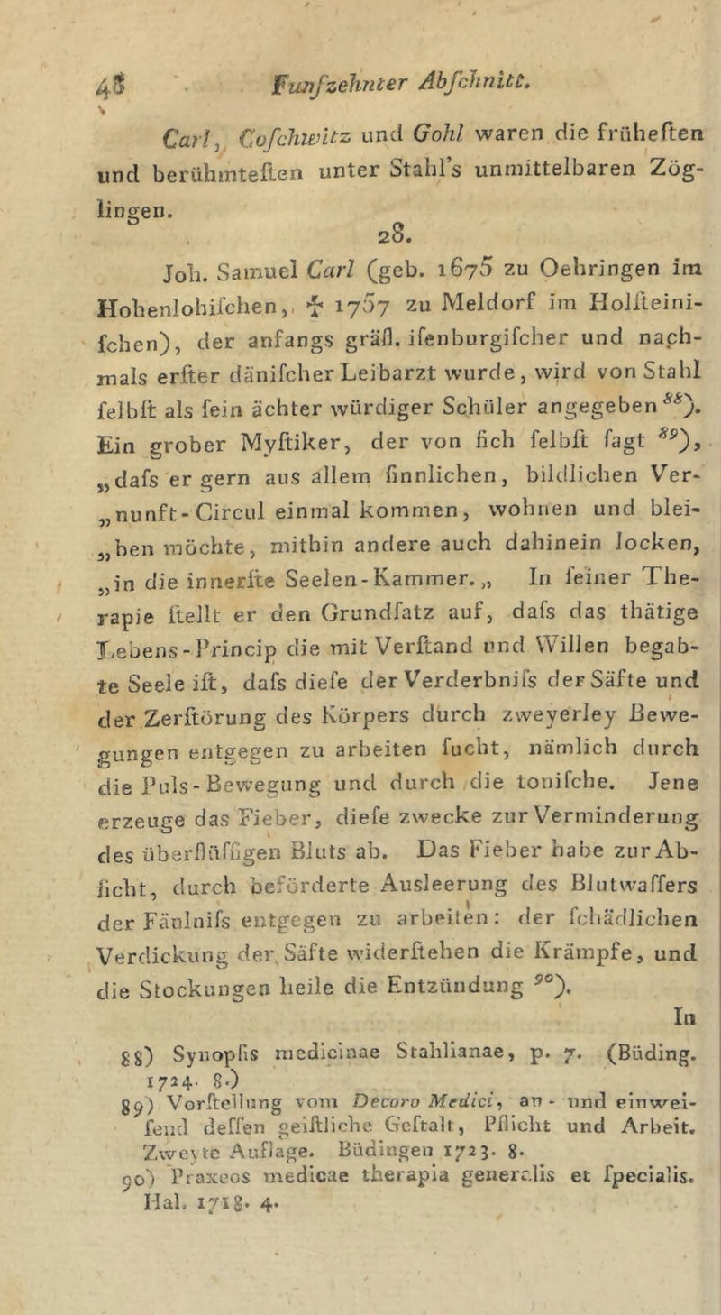 Carlj Cofchwitz und Gohl waren die früheften und berühmteren unter Stahls unmittelbaren Zög- lingen. 28. Job. Samuel Carl (geb. 1675 zu Oehringen im Hohenlohifchen,, f 1767 zu Meldorf im Holileini- fchen), der anfangs gräfl. ifenburgifcher und nach- mals erfter dänifcher Leibarzt wurde, wird von Stahl felblt als fein achter würdiger Schüler angegeben**). Ein grober Myftiker, der von lieb felblt Tagt *p), „dafs er gern aus allem finnlichen, bildlichen Ver- „nunft-Circul einmal kommen, wohnen und blei- chen möchte, mithin andere auch dahinein locken, 5,in die innerite Seelen-Kammer. „ In feiner The- / rapie Hellt er den Grundfatz auf, dafs das thätige Lebens-Princip die mit Verftand und Willen begab- te Seele ift, dafs diefe der Verderbnifs der Säfte und der Zerftörung des Körpers durch zweyerley Bewe- gungen entgegen zu arbeiten fucht, nämlich durch die Puls - Bewegung und durch die tonifche. Jene erzeuge das Fieber, diefe zwecke zur Verminderung des überflüfugen Bluts ab. Das Fieber habe zur Ab- iiebt, durch beförderte Ausleerung des Blutwaffers der Fäulnifs entgegen zu arbeiten: der fchädlichen Verdickung der Säfte widerftehen die Krämpfe, und die Stockungen heile die Entzündung 5°). In g§) SynopHs medicinae Stahlianae, p. 7. (Büding. 1724. 8.) 89) Vorftellung vom Decoro Medici, an - und einwei- fend deffen geilt liebe Geftalt, Pflicht und Arbeit. Zwejte Auflage. Büdingen 1723. 8- 50) Praxeos medicae therapia generclis et fpecialis. Hab 1718* 4*