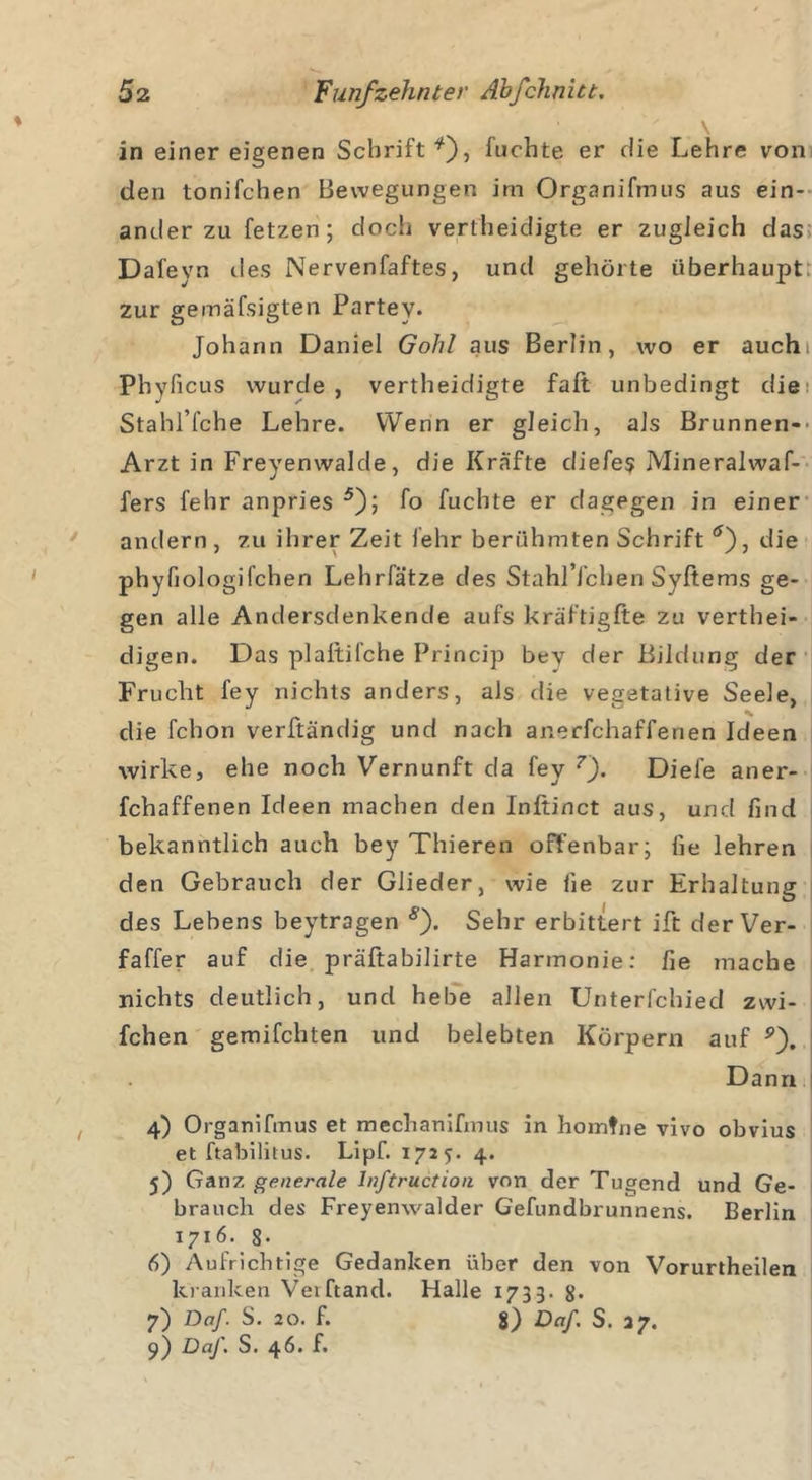 in einer eigenen Schrift *), fuehte er die Lehre von den tonifchen Bewegungen im Organifmus aus ein- ander zu fetzen ; doch vertheidigte er zugleich das Dafeyn des Nervenfaftes, und gehörte überhaupt zur gemäfsigten Partey. Johann Daniel Gohl aus Berlin, wo er auchi Phyficus wurde, vertheidigte faft unbedingt die Stahl’fche Lehre. Wenn er gleich, als Brunnen-- Arzt in Freyenwalde, die Kräfte diefes JVIineralwaf- fers fehr anpries 5); fo fuehte er dagegen in einer andern , zu ihrer Zeit lehr berühmten Schrift tf), die phyfiologifchen Lehrfätze des StahlYchen Syltems ge- gen alle Andersdenkende aufs kräftigfte zu verthei- digen. Das plaltilche Princip bey der Bildung der Frucht fey nichts anders, als die vegetative Seele, die fchon verftändig und nach anerfchafferien Ideen wirke, ehe noch Vernunft da fey 7). Diele aner- fchaffenen Ideen machen den Inftinct aus, und find bekanntlich auch bey Thieren offenbar; fie lehren den Gebrauch der Glieder, wie fie zur Erhaltung des Lehens beytragen s'). Sehr erbittert ift der Ver- faffer auf die präftabilirte Harmonie: fie mache nichts deutlich, und hebe allen Unterfchied zwi- fchen gemifchten und belebten Körpern auf p). Dann 4) Organifmus et mechanifmus in homtne vivo obvius et ftabilitus. Lipf. 1725. 4. 5) Ganz generale lnftruction von der Tugend und Ge- brauch des Freyenwalder Gefundbrunnens. Berlin 1716. 8- 6) Aufrichtige Gedanken über den von Vorurtheilen kranken Verband. Halle 1733. 8. 7) Da/. S. 20. f. 8) Da/. S. 37.