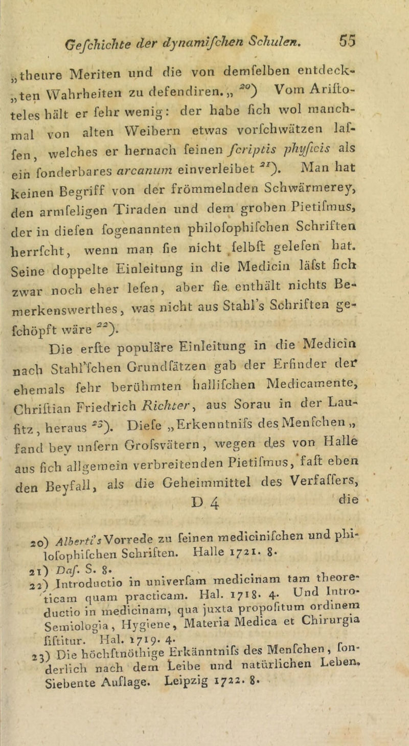 „theure Meriten uncl die von demfelben entdeck- ten Wahrheiten zu defendiren. „ ~°) Vom Arilio- teles hält er fehr wenig: der habe fich wol manch- mal von alten Weibern etwas vorfchwätzen lai- fen, welches er hernach feinen fcriptis phyficis als ein fonderbares arcanum einverleibet **)• Man hat keinen Begriff von der frömmelnden Schwärmerey, den armfeligen Tiraden und dem groben Pietifmus, der in diefen fogenannten philofophifchen Schrillen herrfcht, wenn man fie nicht felbft gelefen hat. Seine doppelte Einleitung in die Medicin läfst fich zwar noch eher leien, aber fie enthält nichts Be- merkenswerthes, was nicht aus Stahls Schriften ge- fchöpft wäre *). Die erfte populäre Einleitung in die Medicin nach Stahffchen Grundfätzen gab der Erfinder der ehemals fehr berühmten hallifchen Medicamente, Chriftian Friedrich Richter, aus Sorau in der Lau- fitz, heraus *3). B&gt;iefe „Erkenntnifs des Menfchen „ fand bev unfern Grofsvätern, wegen d.es von Halle aus fich allgemein verbreitenden Pietifmus, falt eben den Beyfall, als die Geheimmittel des Verfaffers, D 4 die ' 20) Alberti's Vorrede zu feinen medicinifchen und plu- ~ lofophifchen Schriften. Halle 1721. 8« 21) Dcf. S. 8. . •! 22~) Introdnctio in univerfam medicmam tarn tbeore- ' ticam quam practicam. Hai. 1718- 4- Unrl . ductio in medicinam, qua juxta propofitum ordinem Semiologia, Hygiene, Materia Medica et Chirurgia fxftitur. Hai. 1719. 4- .r , r , rn Die höchftnöthige Erkänntmfs des Menfchen, Ion« derlich nach dem Leibe und natürlichen Leben. Siebente Auflage. Leipzig 1722. 8«