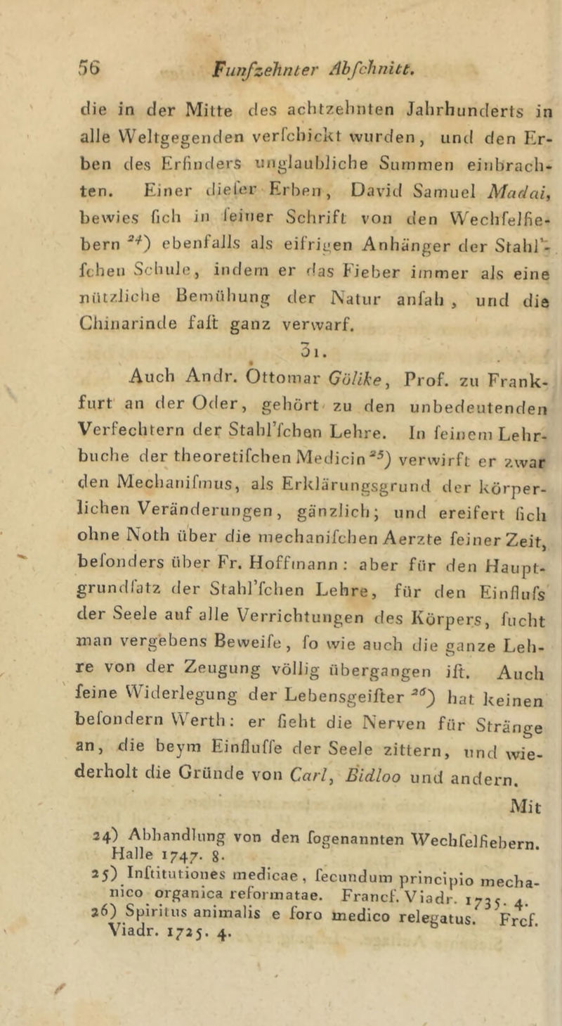 die in der Mitte des achtzehnten Jahrhunderts in alle Weltgegenden verfchickt wurden, und den Er- ben des Erfinders unglaubliche Summen einbrach- ten. Einer dieier Erben, David Samuel Madai, bewies fich in leiuer Schrift von den Wechfelfie- bern ebenfalls als eifrigen Anhänger der StahP- fchen Schule, indem er das Fieber immer als eine nützliche Bemühung der Natur anfah , und die Chinarinde falt ganz verwarf. 3i. Auch Andr. Ottomar Göüke, Prof, zu Frank- furt an der Oder, gehört zu den unbedeutenden Verfechtern der Stahl’fchQn Lehre. In feinem Lehr- buche der theoretifchen Medicin35) verwirft er zwar den Mechanifmus, als Erklärungsgrund der körper- lichen Veränderungen, gänzlich; und ereifert fich ohne Noth über die mechanjfchen Aerzte feiner Zeit, befonders über Fr. Hoffinann : aber für den Haupt- grundlatz der Stahl’fchen Lehre, für den Einflufs der Seele auf alle Verrichtungen des Körpers, fucht man vergebens Beweife, fo wie auch die ganze Leh- re von der Zeugung völlig übergangen jft. Auch feine Widerlegung der Lebensgeifter 3rf) hat keinen befondern Werth: er fieht die Nerven für Stränge an, die beym Einfluffe der Seele zittern, und wie- derholt die Gründe von Ca/7, Eidloo und andern. Mit 24) Abhandlung von den fogenannten Wecbfelfiebern Halle 1747. 8- 25) Inftitutiones medicae, fecundum principio inecha- nico organica reformatae. Franc!'. Viadr. i735. 4. 26) Spiritus animalis e foro medico relegatus. Frcf Viadr. 1725. 4.