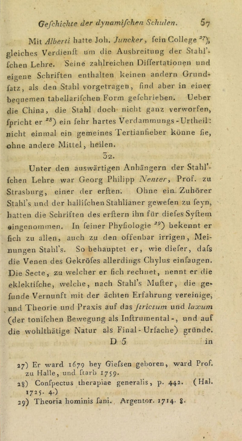 Mit Albern hatte Joh. Juncker, fein College a7)t gleiches Verclienft um die Ausbreitung der Stahl’- fchen Lehre. Seine zahlreichen Differtationen und eioene Schriften enthalten keinen andern Grund- iatz, als den Stahl vorgetragen, find aber in einer bequemen tabellarischen Form gefchrieben. Geber die China, die Stahl doch nicht ganz verworfen, fprieht er *s) ein fehr hartes Verdammungs-Urtheil: nicht einmal ein gemeines Tertianheber könne fie, ohne andere Mittel, heilen. 5 2. Unter den auswärtigen Anhängern der Stahl’- fchen Lehre war Georg Philipp Nenter, Prof, zu Strasburg, einer der erften. Ohne ein. Zuhörer Stahl’s und der hallifchen Stahlianer gewefen zu feyn, hatten die Schriften des erftern ihn für diefes Syftem eingenommen. In feiner Phyfiologie 29~) bekennt er fich zu allen, auch zu den offenbar irrigen, Mei- nungen Stahl’s. So behauptet er, wie diefer, dafs die Venen des Gekröfes allerdings Chylus einfaugen. Die Secte, zu welcher er fich rechnet, nennt er die eklektifche, welche, nach Stahl’s Mufter, die ge- funde Vernunft mit der ächten Erfahrung vereinige, und Theorie und Praxis auf das ftrictum und laxum (der tonifchen Bewegung als Inftrumental-, und auf die wohlthätige Natur als Final - Urfache) gründe. D 5 in 27) Er ward 1679 bey Giefsen geboren, ward Prof, zu Halle, und ftarb 1759. 28) Confpectus therapiae generalis, p. 442. (HaJ. 1725. 4.)