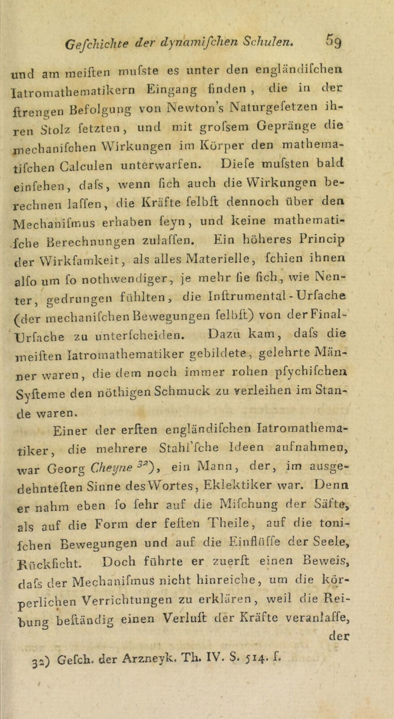 und am meiften mufste es unter den engländifchen latromathematikern Eingang finden , die in der ftrengen Befolgung von Newtons Naturgefetzen ih- ren Stolz fetzten, und mit grofsem Gepränge die mechanifchen Wirkungen im Körper den mathema- til’chen Calculen unterwarfen. Diefe mufsten bald einfehen, dafs, wenn fich auch die Wirkungen be- rechnen laffen, die Kräfte felbft dennoch über den Mechanifmus erhaben feyn, und keine mathemati- sche Berechnungen zulaffen. Ein höheres Princip der Wirkfamkeit, als alles Materielle, fchien ihnen alfo um fo nothwendiger, je mehr lie fich, wie Nen- ter, gedrungen fühlten, die Inftrumentäl-Urfache (der mechanifchen Bewegungen felbft) von derFinal- Urfache zu unterfcheiden. Dazu kam, dafs die meiften latromathematiker gebildete, gelehrte Män- ner waren, die dem noch immer rohen pfychifchen Syfteme den nöthigen Schmuck zu verleihen im Stan- de waren. Einer der erften engländifchen latromathema- tiker, die mehrere Stahi’fche Ideen aufnahmen, war Georg Cheyne3*), ein Mann, der, im ausge- dehnteften Sinne des Wortes, Eklektiker war. Denn er nahm eben fo lehr auf die Mifchung der Säfte, als auf die Form der feiten Theile, auf die toni- fchen Bewegungen und auf die Ejnfliiffe der Seele, Rückficht. Doch führte er zuerft einen Beweis, dafs der Mechanifmus nicht hinreiche, um die kör- perlichen Verrichtungen zu erklären, weil die Rei- bung beftändig einen Verlult der Kräfte veranlage, der