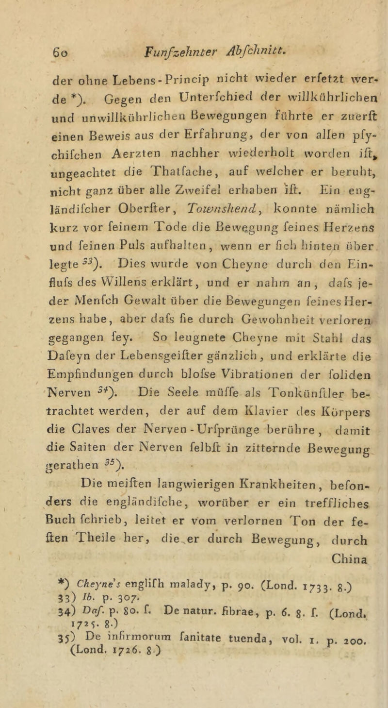 der ohne Lebens - Princip nicht wieder erfetzt wer. de *). Gegen den Unterfchied der wiJJkßhrlichen und unwillkührlichen Bewegungen führte er zuerft einen Beweis aus der Erfahrung, der von allen pfy- chifchen Aerzten nachher wiederholt worden ift* ungeachtet die Thatfaehe, auf welcher er beruht, nicht ganz über alle Zweifel erhaben lft. Ein eng- ländifcher Oberfter, Towns)iendy konnte nämlich kurz vor feinem Tode die Bewegung feines Herzens und feinen Puls aufhalten, wenn er fich hinten über legte5-3). Dies wurde von Cheyne durch den Ein- flufs des Willens erklärt, und er nahm an, dafs je- der Menfeh Gewalt über die Bewegungen feines Her- zens habe, aber dafs fie durch Gewohnheit verloren gegangen fey. So leugnete Cheyne mit Stahl das Dafeyn der Lebensgeifter gänzlich, und erklärte die Empfindungen durch blofse Vibrationen der foliden Nerven 5*). Die Seele müffe als Tonkünfller be- trachtet werden, der auf dem Klavier des Körpers die Claves der Nerven - Urfprünge berühre, damit die Saiten der Nerven felbft in zitternde Bewegung nerathen 35\ o ' Die meiften langwierigen Krankheiten, befon- ders die engländifche, worüber er ein treffliches Buchfchrieb, leitet er vom verlornen Ton der fe- iten Theile her, die .er durch Bewegung, durch China *) Cheyne s englifh malady, p. 90. (Lond. 1733. 8.) 33) Ib. p. 307. 34) Daß p. 80. f. De natur. fibrae, p. 6. 8. f. (Lond. 1725. 8.) 35) De infirmorum fanitate tuenda, vol. 1. p. 200.