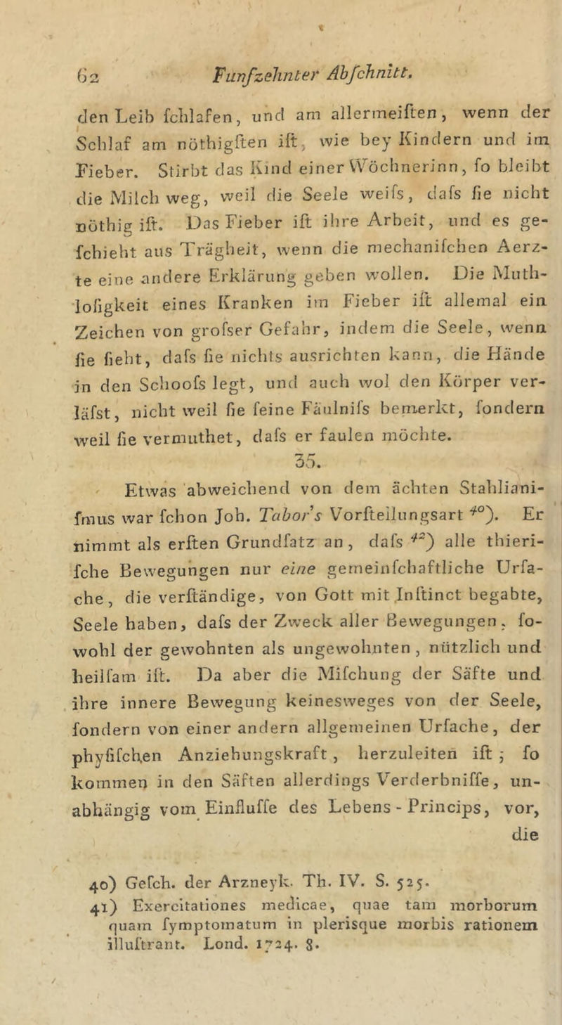 den Leib fchlafen, und am allermeiften, wenn der Scldaf am nöthigften ift, wie bey Kindern und im Fieber. Stirbt das Kind einer VVochnerinn, fo bleibt die Milch weg, weil die Seele weifs, dafs fie nicht nöthig ift. Das Fieber ift ihre Arbeit, und es ge- fchieht aus Trägheit, wenn die mechanifchen Aerz- te eine andere Erklärung geben wollen. Die Muth- loligkeit eines Kranken im Fieber ift allemal ein Zeichen von grofser Gefahr, indem die Seele, wenn fie lieht, dafs fie nichts ausrichten kann, die Hände in den Schoofs legt, und auch wol den Körper ver- läfst, nicht weil fie feine Fäulnifs bemerkt, fondern weil fie vernuithet, dafs er faulen möchte. 35. Etwas abweichend von dem ächten Stahliani- fmus war fchon Joh. Tabor s Vorfteilungsart f0). Er nimmt als erften Grundfatz an, dafs *2) alle thieri- fche Bewegungen nur eine gerneinfchaftliche Urfa- che, die verftändige, von Gott mit Initinct begabte, Seele haben, dafs der Zweck aller Bewegungen, fo- wobl der gewohnten als ungewohnten, nützlich und heilfam ift. Da aber die Mifchung der Säfte und ihre innere Bewegung keinesweges von der Seele, fondern von einer andern allgemeinen Urfache, der phyfifchen Anziehungskraft , herzuleiten ift ; fo kommen in den Säften allerdings Verderhniffe, un- abhängig vom Einfluffe des Lebens - Princips, vor, die 40) GeCch. der Arzneyk. Th. IV. S. 525. 41) Exercitationes medicae, quae tarn morborum quam fymptomatum in plerisque morbis rationem iiluftrant. Lond. 1724. 8*