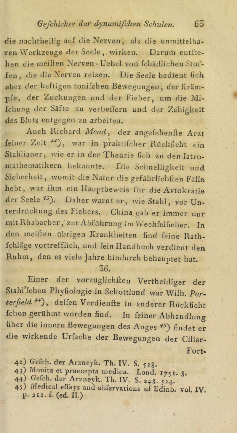 die nachtheilig auf clie Nerven, als die unmittelba- ren Werkzeuge der Seele, wirken. Darum entlie- hen die ineilten Nerven -Uebel von fchädlichen Stof- fen , die die Nerven reizen. Die Seele bedient lieh aber der heftigen toniiehen Bewegungen, der Kräm- pfe, der Zuckungen und der Fieber, um die Mi- fchung der Säfte zu verbeffern und der Zähigkeit des Bluts entgegen zu arbeiten. Auch Richard Mead, der angefehenfte Am feiner Zeit war in praktifcher Rücklicht ein Stahlianer, wie er in der Theorie lieh zu den Iatro- malhematikern bekannte. Die Schnelligkeit und Sicherheit, womit die Natur die gefährlichlten Fälle- hebt, war ihm ein Hauptbeweis für die Avtokratie der Seele fj). Daher warnt er, wie Stahl, vor Un- terdrückung des Fiebers. China gab er immer nur mit Rhabarber,'zur Abführung im Wechfelfieber. In den meiften übrigen Krankheiten lind feine Rath- fchläge vortrefflich, und fein Handbuch verdient den Ruhm, den es viele Jahre hindurch behauptet hat. 56. Einer der vorzüglichften Vertheidiger der Stahl’fchen Phyfiologie in Schottland war Wilh. Por- terßeld , deffen Verdienfte in anderer Rückficht fchon gerühmt worden find. In feiner Abhandlung über die innern Bewegungen des Auges *5) findet er die wirkende Urfache der Bewegungen der Ciliar- Fort- 42) Gefch. der Arzneyk. Th. IV. S. 52 g. 43) Monita et praecepta rnedica. Lond. 1751. §. 44) Gefch. der Arzneyk. Th. IV. S. 24g. 524. 45) Medical effays and obfervations of Edinb. vol. IV.