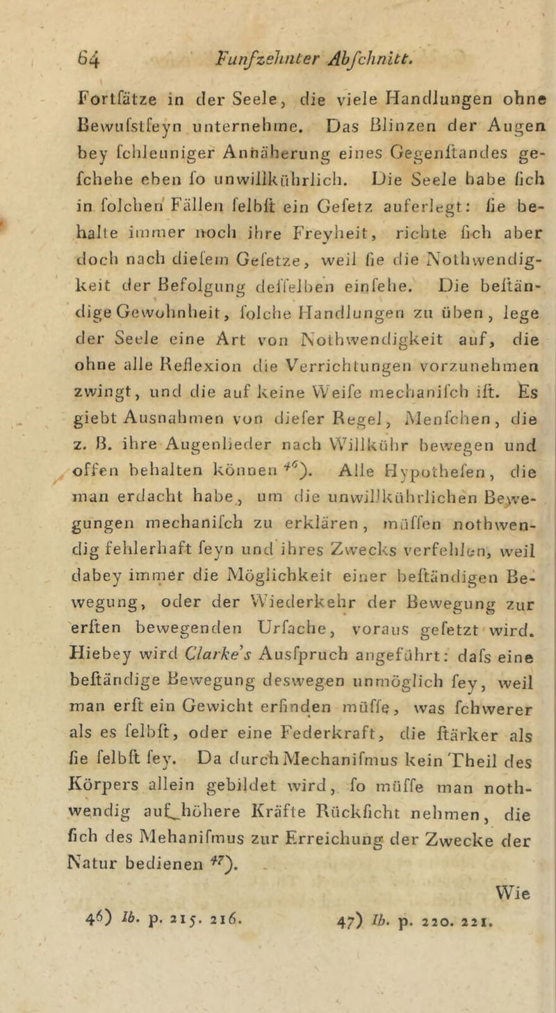 \ Fortfätze in der Seele, die viele Handlungen ohne ßewufstfeyn unternehme. Das ßlinzen der Augen bey fchleuniger Annäherung eines Gegenftandes ge- fchehe eben io unwilikuhrlich. Die Seele habe lieh in folchen Fällen felblt ein Gefetz auferlegt: lie be- halte immer noch ihre Freyheit, richte fich aber doch nach die fein Gefetze, weil lie die Nothwendig- keit der Befolgung del’felhen einfehe. Die beitän- dige Gewohnheit, l'olche Handlungen zu üben, lege der Seele eine Art von Nothwendigkeit auf, die ohne alle Reflexion die Verrichtungen vorzunehmen zwingt, und die auf keine Weife mechanifch ift. Es giebt Ausnahmen von diefer Regel, Menfchen, die z. ß. ihre Augenlieder nach Willkühr bewegen und offen behalten können**). Alle Hypothefen, die man erdacht habe, um die unwillkührlichen Bewe- gungen mechanifch zu erklären, muffen nothwen- dig fehlerhaft feyn und ihres Zwecks verfehlen, weil dabey immer die Möglichkeit einer beftändigen Be- wegung, oder der Wiederkehr der Bewegung zur erften bewegenden Urfache, voraus gefetzt wird. Hiebey wird Clarke’s Ausfpruch angeführt: dafs eine beftändige Bewegung deswegen unmöglich fey, weil man erft ein Gewicht erfinden muffe, was fchwerer als es felbft, oder eine Federkraft, die ftärker als fie felbft fey. Da durch Mechanifmus keinTheil des Körpers allein gebildet wird, fo muffe man noth- wendig aufjaöhere Kräfte Rückficht nehmen, die fich des Mehanifmus zur Erreichung der Zwecke der Natur bedienen *7). Wie 46) lb. p. 215. 216. 47) P- 220. 221.