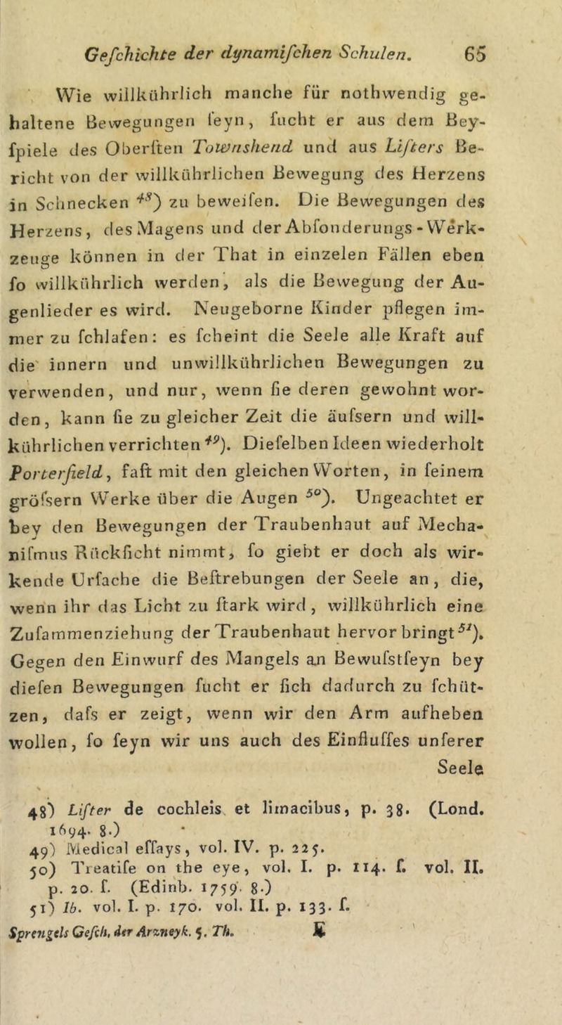 Wie willkührlich manche für nothvvendig ge- haltene Bewegungen feyn, fucht er aus dem Bey- fpiele des Oheriten ToWrishend und aus Lifters Be- richt von der willkührlichen Bewegung des Herzens in Schnecken *Ä) zu beweifen. Die Bewegungen des Herzens, des Magens und der Abfonderungs - Werk- zeuge können in der That in einzelen Fällen eben fo willkührlich werden, als die Bewegung der Au- genlieder es wird. Neugeborne Kinder pflegen im- mer zu fchlafen: es fcheint die Seele alle Kraft auf die innern und unwillkürlichen Bewegungen zu verwenden, und nur, wenn fie deren gewohnt wor- den, kann fie zu gleicher Zeit die äufsern und will- kührlichen verrichten *9). Diefelben Ideen wiederholt Porterßeld, fall mit den gleichen Worten, in feinem gröfsern Werke über die Augen 5°). Ungeachtet er bev den Bewegungen der Traubenhaut auf Mecha- nifmus Rückficht nimmt, fo giebt er doch als wir- kende Urfache die Beftrebungen der Seele an, die, wenn ihr das Licht zu ftark wird, willkührlich eine Zufammenziehung der Traubenhaut hervor bringt57). Gegen den Einwurf des Mangels an Bewufstfeyn bey diefen Bewegungen fucht er fich dadurch zu fchiit- zen, dafs er zeigt, wenn wir den Arm aufheben wollen, fo feyn wir uns auch des Einfluffes unferer Seele s ' 48) Lift er de cochleis et limacibus, p. 38. (Lond. 1694. 8-) 49) Medical effays, vol. IV. p. 225. 50) Treatife on the eye, vol. I. p. 114. f. vol. II. p. 20. f. (Edinb. 1759. 8-) 51) lb. vol. I. p. 170. vol. II. p. 133. f. Sprcngels Gefell, der Arzneyk. 5. Th. £