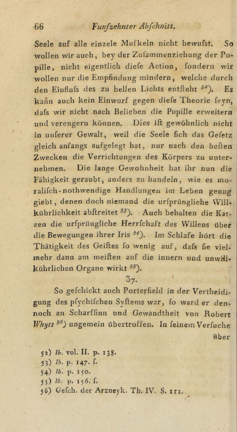 Seele auf alle einzele Mufkeln nicht bewufst. So wollen wir auch, bey cler Zui'ammenziehung der Pu- pille, nicht eigentlich diefe Action, fondern wir wollen nur die Empfindung mindern, welche durch den Einflufs des zu hellen Lichts entlieht 5JJ). Es kann auch kein Einwurf gegen diefe Theorie fevn, dafs wir nicht nach Belieben die Pupille erweitern und verengern können. Dies ift gewöhnlich nicht in unferer Gewalt, weil die Seele fich das Gefetz gleich anfangs aufgelegt hat, nur nach den beften Zwecken die Verrichtungen des Körpers zu unter- nehmen. Die lange Gewohnheit hat ihr nun die Fähigkeit geraubt, anders zu handeln, wie es mo- ralifch-nothwendige Handlungen im Leben genug giebt, denen doch niemand die urfprüngliche Will- kührlichkeit abftreitet 53'). Auch behalten die Kat- zen die urfprüngliche Herrfchaft des Willens über die Bewegungen ihrer Iris 5*). Im Schlafe hört die Thätigkeit des Geiftes fo wenig auf, dafs fie viel- mehr dann am meiften auf die innern und unwili- kiihrlichen Organe wirkt 55). 37. So gefchickt auch Porterfield in der Vertheidi- gung des pfychifchen Svftems war, fo ward er den- noch an Scharffinn und Gewandtheit von Robert Whytt 56) ungemein übertroffen. In feinem Verfuche über 52) lb. vol. II. p. 138. 53) V&gt;. p. 147- f* 54) lb. p. X50. 5 5) lb. p. 1 5 6. f. 56) Gefeh. der Arzneyk. Th. IV. S. irx.