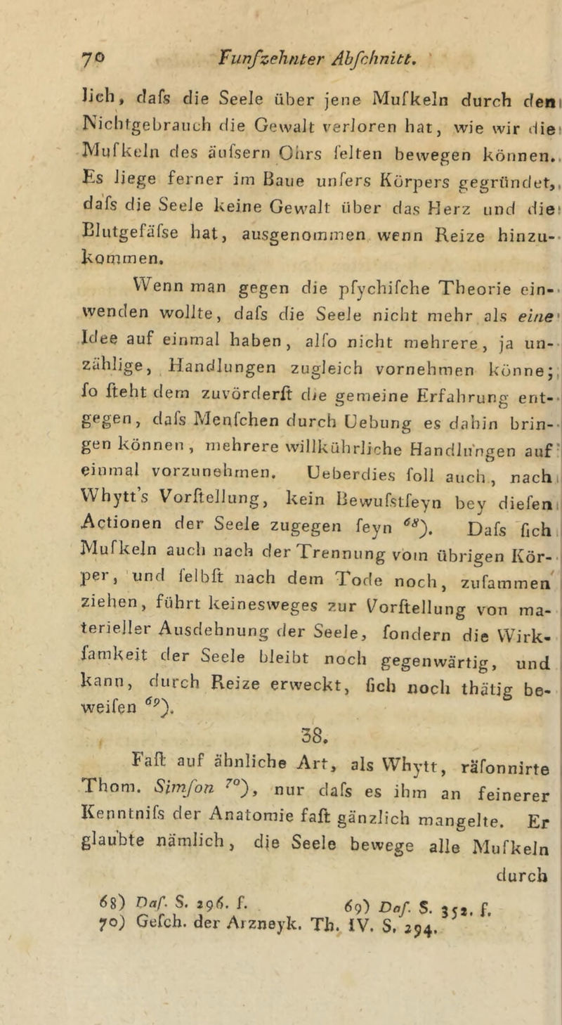 lieh, dafs die Seele über jene Mufkeln durch dem Nichtgebrauch die Gewalt verloren hat, wie wir die1 Mufkeln des äufsern Ohrs feiten bewegen können. Hs Jiege ferner im Baue unfers Körpers gegründet,, dafs die Seeie keine Gewalt über das Herz und die Blutgefäfse hat, ausgenommen wenn Reize hinzu- kommen. Wenn man gegen die pfychifche Theorie ein- wenden wollte, dafs die Seele nicht mehr als eine' Idee auf einmal haben, alfo nicht mehrere, ja un- zählige, Handlungen zugleich vornehmen könne; fo fteht dem zuvörderfi die gemeine Erfahrung ent-' gegen, dais Menfchen durch Uebung es dahin brin- gen können, mehrere willkührliche Handlungen auf einmal vorzunehmen. Ueberdies foll auch, nach, Whytt’s Vorftellung, kein Bewufstfeyn bey diefem Actionen der Seele zugegen feyn 6S). Dafs fich Mufkeln auch nach der Trennung vom übrigen Kör- pei , und ie 1 bft nach dem Tode noch, zufammen ziehen, führt keinesweges zur Vorftellung von ma- terieller Ausdehnung der Seele, fondern die Wirk- famkeit der Seele bleibt noch gegenwärtig, und kann, durch Reize erweckt, ficli noch thätig be- weifen 38. Paff auf ähnliche Art, als Whytt, räfonnirte Thom. Simfon 7°), nur dafs es ihm an feinerer Kenntnifs der Anatomie faß gänzlich mangelte. Er glaubte nämlich, die Seele bewege alle Mufkeln durch 6s) Daf. S. 296. f. 69) Daß s. 3 f