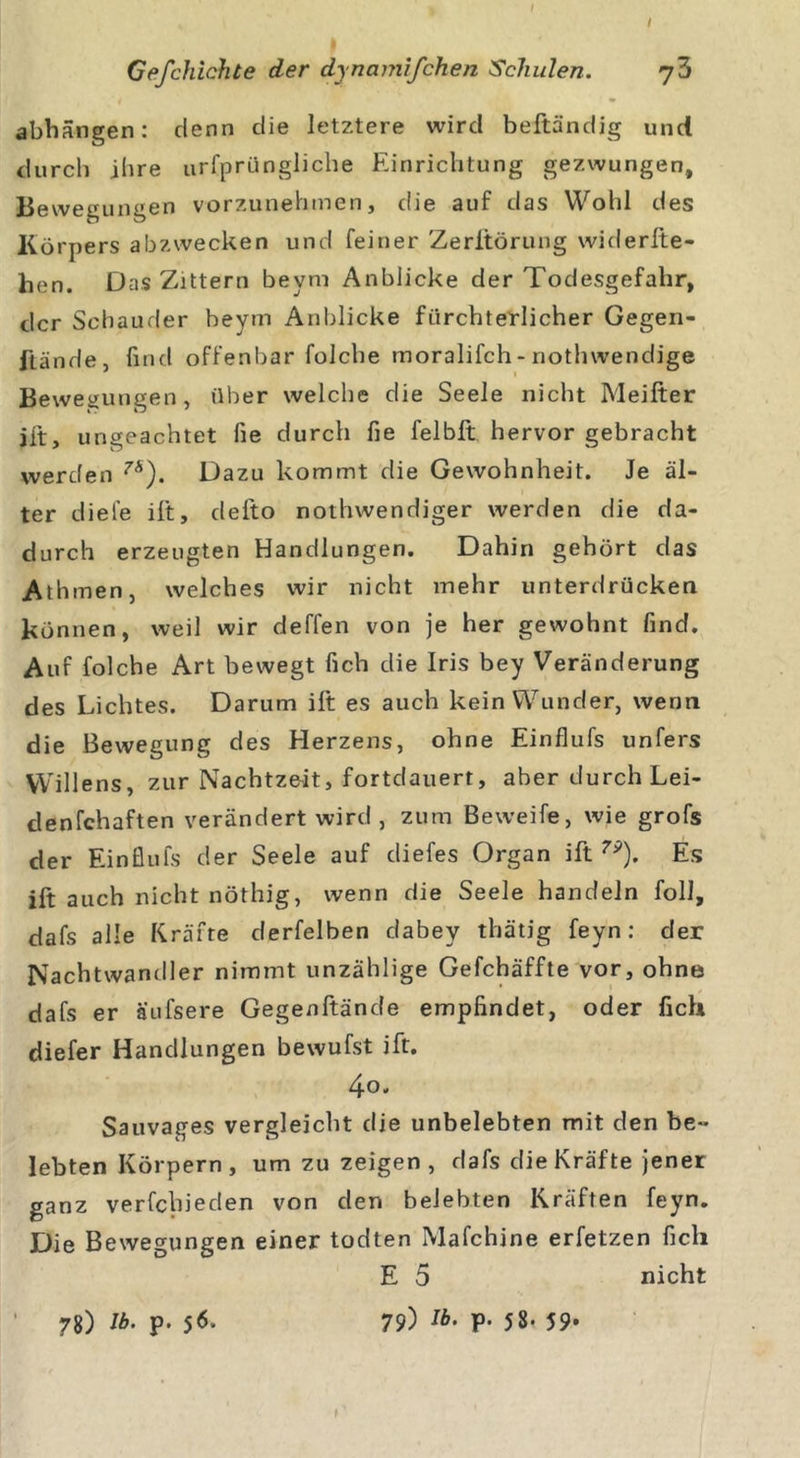 / Gefchichte der dynamifchen Schulen. abhängen: denn die letztere wird beftändjg und durch ihre urfprüogliche Einrichtung gezwungen, Bewegungen vorzunehmen, die auf das Wohl des Körpers abzwecken und feiner Zerltörung widerfte- hen. Das Zittern beym Anblicke der Todesgefahr, der Schauder beym Anblicke fürchterlicher Gegen- iiände, find offenbar folche inoralifch - notlnvendige Bewegungen, über welche die Seele nicht Meifter ift, ungeachtet fie durch fie felbft. hervor gebracht werden 7’Ä). Dazu kommt die Gewohnheit. Je äl- ter diele ift, defto nothwendiger werden die da- durch erzeugten Handlungen. Dahin gehört das Athmen, welches wir nicht mehr unterdrücken können, weil wir deffen von je her gewohnt find. Auf folche Art bewegt fich die Iris bey Veränderung des Lichtes. Darum ift es auch kein Wunder, wenn die Bewegung des Herzens, ohne Einflufs unfers Willens, zur Nachtzeit, fortdauert, aber durch Lei- denfehaften verändert wird , zum Beweife, wie grofs der Einflufs der Seele auf diefes Organ ift 7P). Es ift auch nicht nöthig, wenn die Seele handeln foll, dafs alle Kräfte derfelben dabey thätig feyn: der Nachtwandler nimmt unzählige Gefchäffte vor, ohne dafs er äufsere Gegenftände empfindet, oder fich diefer Handlungen bewufst ift. 4o. Sauvages vergleicht die unbelebten mit den be- lebten Körpern , um zu zeigen, dafs die Kräfte jener ganz verfebieden von den belebten Kräften feyn. Die Bewegungen einer todten Mafchine erfetzen fich E 5 nicht 78) U&gt;. p. 56. 79) 5 8-59*