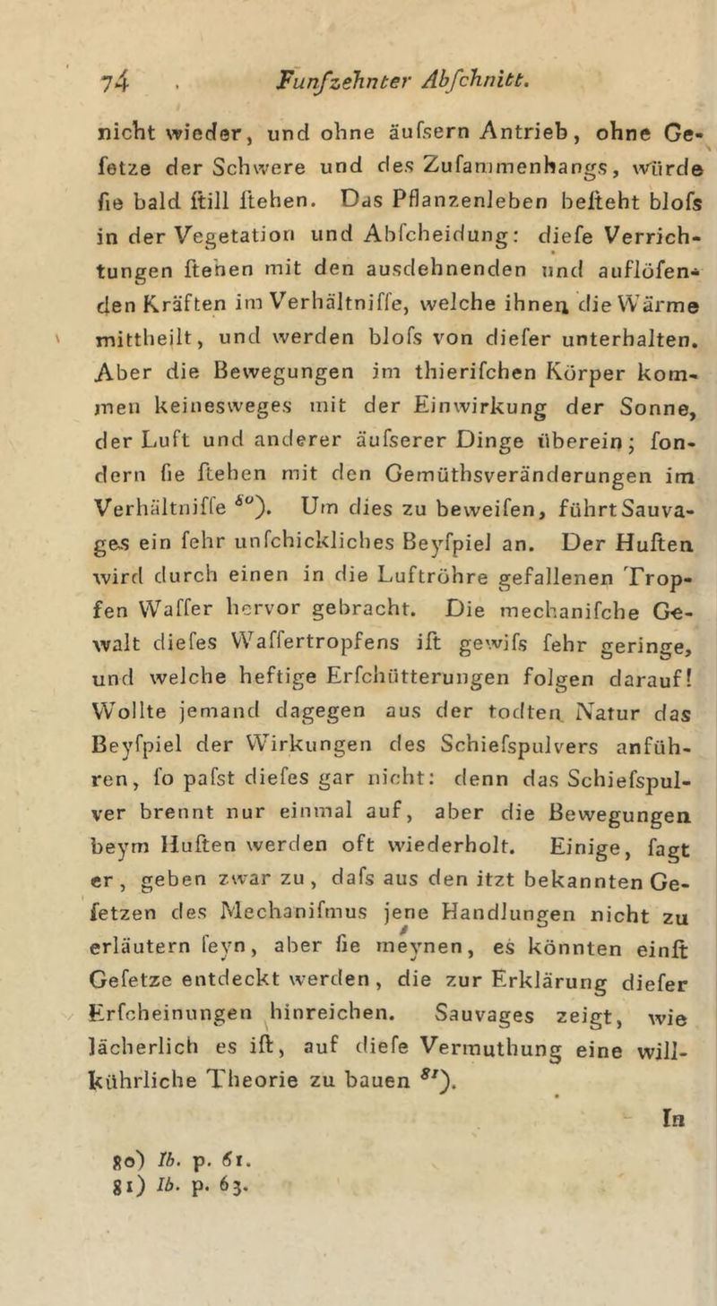 nicht wieder, und ohne äufsern Antrieb, ohne Ge- fetze der Schwere und des Zufammenhangs, würde fie bald ftill liehen. Das Pflanzenleben belteht blofs in der Vegetation und Ablcheidung: diefe Verrich- tungen ftenen mit den ausdehnenden und auflöfen- den Kräften im Verhältniffe, welche ihnen die Wärme mittheilt, und werden blofs von diefer unterhalten. Aber die Bewegungen im thierifchen Körper kom- men keinesweges mit der Einwirkung der Sonne, der Luft und anderer äufserer Dinge überein; fon- dern fie ftehen mit den Gemüthsveränderungen im Verhältniffe A°). Um dies zu beweifen, fiihrtSauva- ges ein fehr unfchickliches BeyfpieJ an. Der Hüften wird durch einen in die Luftröhre gefallenen Trop- fen Waffer hervor gebracht. Die mechanifche Ge- walt diefes Waffertropfens ift gewifs fehr geringe, und welche heftige Erfchütterungen folgen darauf! Wollte jemand dagegen aus der todten Natur das Beyfpiel der Wirkungen des Schiefspulvers anfüh- ren, fo pafst diefes gar nicht: denn das Schiefspul- ver brennt nur einmal auf, aber die Bewegungen beym Hüften werden oft wiederholt. Einige, fagt er, geben zwar zu, dafs aus den itzt bekannten Ge- fetzen des Mechanifmus jene Handlungen nicht zu erläutern fevn, aber fie meynen, es könnten einft Gefetze entdeckt werden , die zur Erklärung diefer Erfcheinungen hinreichen. Sauvages zeigt, wie lächerlich es ift, auf diefe Vermuthung eine will- kührliche Theorie zu bauen 8If Ro) 1b. p. 6l. gl) Ib. p. 63. In