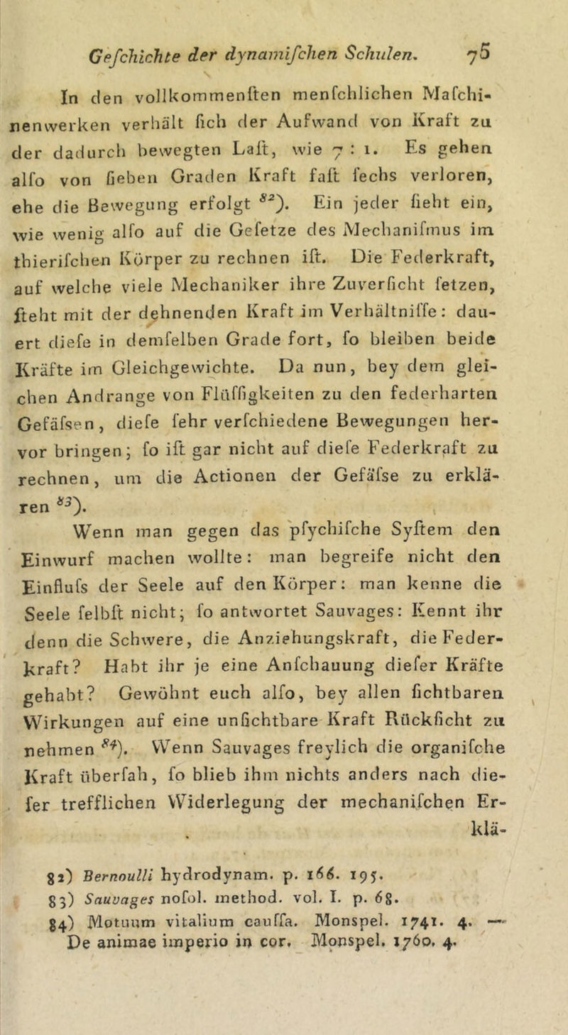 \ In den vollkommenften menfchlichen Mafchi- nenwerken verhält fich der Aufwand von Kraft zu der dadurch bewegten Lalt, wie 7:1. Es gehen alfo von Geben Graden Kraft faft fechs verloren, ehe die Bewegung erfolgt s2). Ein jeder Geht ein, wie wenig alfo auf die Gefetze des Mechanifmus itn thierifchen Körper zu rechnen ift. Die Federkraft, auf welche viele Mechaniker ihre Zuverficht fetzen, fteht mit der dehnenden Kraft im Verhältniffe: dau- ert diefe in demfelben Grade fort, fo bleiben beide Kräfte im Gleichgewichte. Da nun, bey dem glei- chen Andrange von Flüffigkeiten zu den federharten Gefäfsen, diefe lehr verfchiedene Bewegungen her- vor bringen; fo ift gar nicht auf diefe Federkraft zu rechnen, um die Actionen der Gefäfse zu erklä- ren *s). t Wenn man gegen das pfychifche Syftem den Einwurf machen wollte: man begreife nicht den Einflufs der Seele auf den Körper: man kenne die Seele felbft nicht; fo antwortet Sauvages: Kennt ihr denn die Schwere, die Anziehungskraft, die Feder- kraft? Habt ihr je eine Anfcbauung diefer Kräfte gehabt? Gewöhnt euch alfo, bey allen fichtbaren Wirkungen auf eine unfichtbare Kraft Rückficht zu nehmen **). Wenn Sauvages freylich die organifche Kraft überfah, fo blieb ihm nichts anders nach die- fer trefflichen Widerlegung der mechanifchen Er- kiä- 81) Bernoulli hydrodynam. p. 166. 195. 83) Sauvages nofol. method. vol. I. p. 6§. 84) Motuum vitalium cauffa. Monspel. 1741. 4. —~