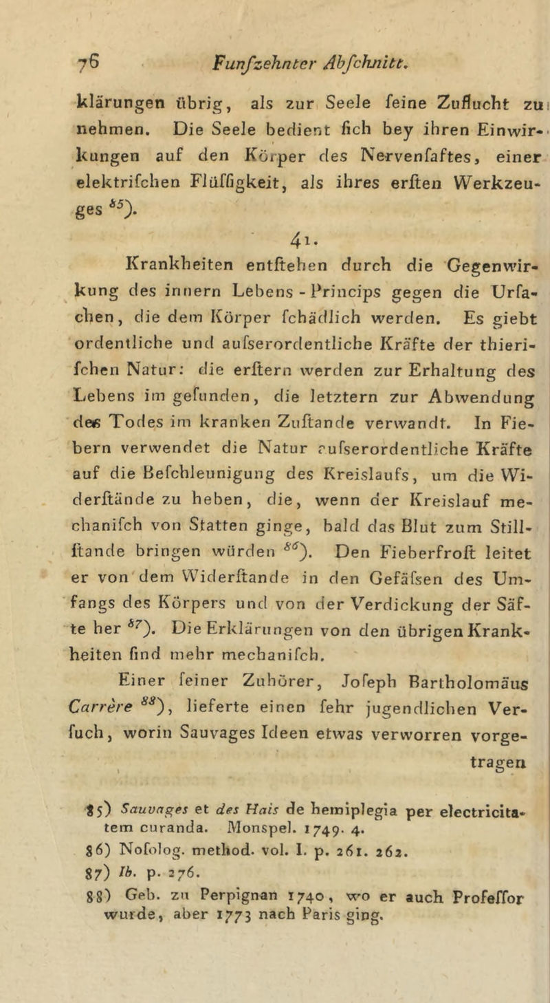 klärungen übrig, als zur Seele feine Zuflucht zti! nehmen. Die Seele bedient lieh bey ihren Einwir- kungen auf den Körper des Nervenfaftes, einer elektrifchen Flüffigkeit, als ihres erften Werkzeu- ges *5). 4i. Krankheiten entliehen durch die Gegenwir- kung des irniern Lebens - Princips gegen die Urfa- chen, die dem Körper fehädiieh werden. Es giebt ordentliche und aufserordentliche Kräfte der thieri- fchen Natur: die erltern werden zur Erhaltung des Lebens im gefunden, die letztem zur Abwendung de« Todes im kranken Zuftande verwandt. In Fie- bern verwendet die Natur rufserordentliche Kräfte auf die Befchleunigung des Kreislaufs, um die Wi- derftände zu heben, die, wenn der Kreislauf me- chanifch von Statten ginge, bald das Blut zum Still- ftande bringen würden Den Fieberfrolt leitet er von dem Widerftande in den Gefäfsen des Um- fangs des Körpers und von der Verdickung der Säf- te her Sr). Die Erklärungen von den übrigen Krank- heiten find mehr mechanifch. Einer feiner Zuhörer, Jofeph Bartholomäus Carrere , lieferte einen fehr jugendlichen Ver- fuch, worin Sauvages Ideen etwas verworren vorge- trageri $5) Sauvages et des Hais de hemiplegia per electricita- tem curanda. Monspel. 1749- 4. $6) Nofolog. method. vol. I. p. 261. 262. 87) Ib- P- 376. 8 8) Geb. zu Perpignan 1740, wo er auch Profeffor wurde, aber 1773 nach Paris ging.
