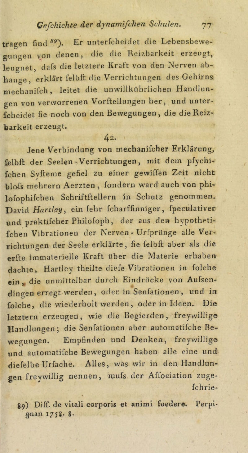 / t tragen find ÄP). Er unterfcheidet die Lebensbewe- gungen von denen, die die Reizbarkeit erzeugt, leugnet, dafs die letztere Kraft von den Nerven ab- hange, erklärt felblt: die Verrichtungen des Gehirns xnechanifch, leitet die unwillkührlichen Handlun- gen von verworrenen Vorftellungen her, und unter- fcheidet fie noch von den Bewegungen, die die Reiz- barkeit erzeugt. 42. Jene Verbindung von mechanifcher Erklärung, felblt der Seelen • Verrichtungen, mit dein pfychi- fchen S vite me gefiel zu einer gewifl'en Zeit nicht blofs mehrern Aerzten , fondern ward auch von phi- lofophifchen Schriftitellern in Schutz genommen. David Hartley, ein fehr fcharffinniger, fpectilativer und praktifcher Philofoph, der aus den hypotheti- fchen Vibrationen der Nerven - Urfprünge alle Ver- richtungen der Seele erklärte, fie felblt aber als die erfte immaterielle Kraft über die Materie erhaben dachte, Hartley theilte diefe Vibrationen in folche ein , die unmittelbar durch Eindrücke von Aufsen- dingen erregt werden, oder in Senfationen, und in folche, die wiederholt werden , oder in Ideen. Die letztem erzeugen, wie die Begierden, freywillige Handlungen; die Senfationen aber automatifche Be- wegungen. Empfinden und Denken, freywillige und automatifche Bewegungen haben alle eine und diefelbe Urfache. Alles, was wir in den Handlun- gen freywillig nennen, mufs der Affociation zuge- fchrie- 89) Diff. de vitali corporis et animi foedere. Perpi- gnan 1758- 8-
