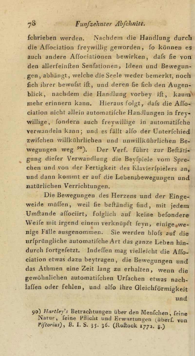 » yS Fünfzehnter Äbfchnitt. fchrieben werden. Nachdem die Handlung durch die Affociation freywiliig geworden, fo können es auch andere Affocialionen bewirken, dafs fie von den allerfeinften Senfalionen, Ideen und Bewegun- gen, abhängt, welche die Seele weder bemerkt, noch lieh ihrer bewufst ift, und deren fie fich den Augen- blick, nachdem die Handlung vorbey ift, kaum mehr erinnern kann. Hieraus folgt, dafs die Affo- ciation nicht allein automatifche Handlungen in frey- willige, fondern auch freywillige in automatifche verwandeln kann; und es fällt alfo der Unterfchied zwifchen willkührlichen und umvillkührlichen Be- wegungen weg po). Der Verf. führt zur Betäti- gung diefer Verwandlung die Bevfpiele vom Spre- chen und von der Fertigkeit des Klavierfpielers an, und dann kommt er auf die Lebensbewegungen und natürlichen Verrichtungen. Die Bewegungen des Herzens und der Einge- weide muffen, weil fie beftändig find, mit jedem Umftande affociirt, folglich auf keine befondere Weife mit irgend einem verknüpft fevn, einige*we- nige Fälle ausgenommen. Sie werden blofs auf die urfprüngliche automatifche Art das ganze Leben hin- durch fortgefetzt. Indeffen mag vielleicht die Affo- ciation etwas dazu beytragen, die Bewegungen und das Athmen eine Zeit lang zu erhalten, wenn die gewöhnlichen automatifchen Urfachen etwas nach- laffen oder fehlen, und alfo ihre Gleichförmigkeit und 90) Hartley-’s Betrachtungen über den IYIenfchen, feine Natur, feine Pflicht und Erwartungen ^überf. von Piftorius), B. I. S. 35. 36. (Roftock 1773. §.)