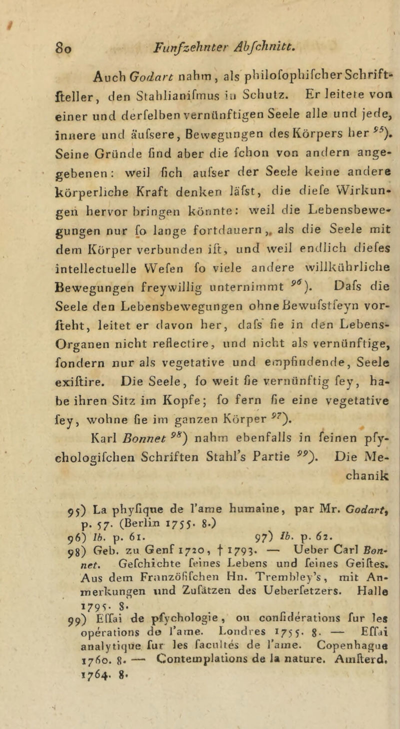 Auch Godart nahm, als philofophifcherSchrift- fteller, den Stahlianifmus in Schutz. Er leitete von einerund derfelben vernünftigen Seele alle und jede, innere und äufsere, Bewegungen des Körpers her ('5). Seine Gründe find aber die fchon von andern ange- gebenen : weil fich aufser der Seele keine andere körperliche Kraft denken läfst, die diefe Wirkun- gen hervor bringen könnte: weil die Lebensbewe- gungen nur fo lange fortdauern, als die Seele mit dem Körper verbunden ift, und weil endlich diefes intellectuelle Wefen fo viele andere willkührliche Bewegungen freywillig unternimmt 9&lt;s). Dafs die Seele den Lebensbewegungen ohneBewufstieyn vor- fteht, leitet er davon her, dafs fie in den Lebens- Organen nicht reflectire, und nicht als vernünftige, fondern nur als vegetative und empfindende, Seele exiftire. Die Seele, fo weit fie vernünftig fey, ha- be ihren Sitz im Kopfe; fo fern fie eine vegetative fey, wohne fie im ganzen Körper 97'). Karl Bonnet 98) nahm ebenfalls in feinen pfy- chologifchen Schriften Stahl’s Partie Die Me- chanik 95) La phyfique de l’ame humaine, par Mr. Godart, p. 57. (Berlin 1755. 8-) 96) lb. p. 61. 97) Ib. p. 62. 98) Geb. zu Genf 1720, f 1793. — Ueber Carl Ban- net. Gefchichte feines Lebens und feines Geiftes. Aus dem Franzöfifchen Hn. Trembley’s, mit An- merkungen und Zufätzen des Ueberfetzers. Halle 179s- 8* 99) ElTai de pfychologie, ou confiderations für les operations de l’ame. Londres 1755. 8- — Effai analytique für les facultes de l’arae. Copenhague 1760. 8* — Contemplations de la nature. Ainfterd,