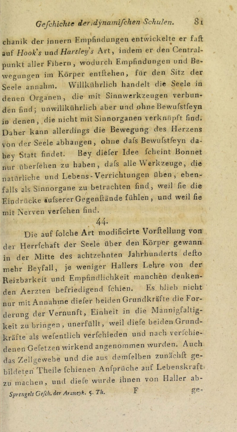 clianik der inriern Empfindungen entwickelte er faft auf Hooks und Hartley s Art, indem er den Central- punkt aller Fibern, wodurch Empfindungen und Be- wegungen im Körper entftehen, für den Sitz der Seele annahm. Willkührlich handelt die Seele in denen Organen, die mit Sinnwerkzeugen verbun- den find; un willkührlich aber und ohne Bewufstfeyn in denen, die nicht mit Sinnorganen verknüpft find. Daher kann allerdings die Bewegung des Plerzens von der Seele abhangen, ohne dafs Bewufstfeyn da- bey Statt findet. Bey diefer Idee fcheint Bonnet nur überfehen zu haben, dafs alle Werkzeuge, die natürliche und Lebens - Verrichtungen üben, eben- falls als Sinnorgane zu betrachten find, weil fie die Eindrücke äufsererGegenftände fühlen, und weil fie mit Nerven verfehen find. 44- Die auf folche Art modificirte Vorftellung von der Herrfchaft der Seele über den Körper gewann in der Mitte des achtzehnten Jahrhunderts delto mehr Beyfall, je weniger Hallers Lehre von der Reizbarkeit und Empfindlichkeit manchen denken- den Aerzten befriedigend fchien. Es blieb nicht nur mit Annahme diefer beiden Grundkräft.e die For- derung der Vernunft, Einheit in die Mannigfaltig- keit zu bringen, unerfüllt, weil diefe beiden Grund- kräfte als wefentlich verfchieden und nach verichie- denen Gefetzen wirkend angenommen wurden. Auch das Zellgewebe und die aus demfelben zunächft ge- bildeten Theile fchienen Anfprüche auf Lebenskraft, zu machen, und diefe wurde ihnen von Haller ab- Sprengels Gefch.der Arzueyk. 5. Th. F