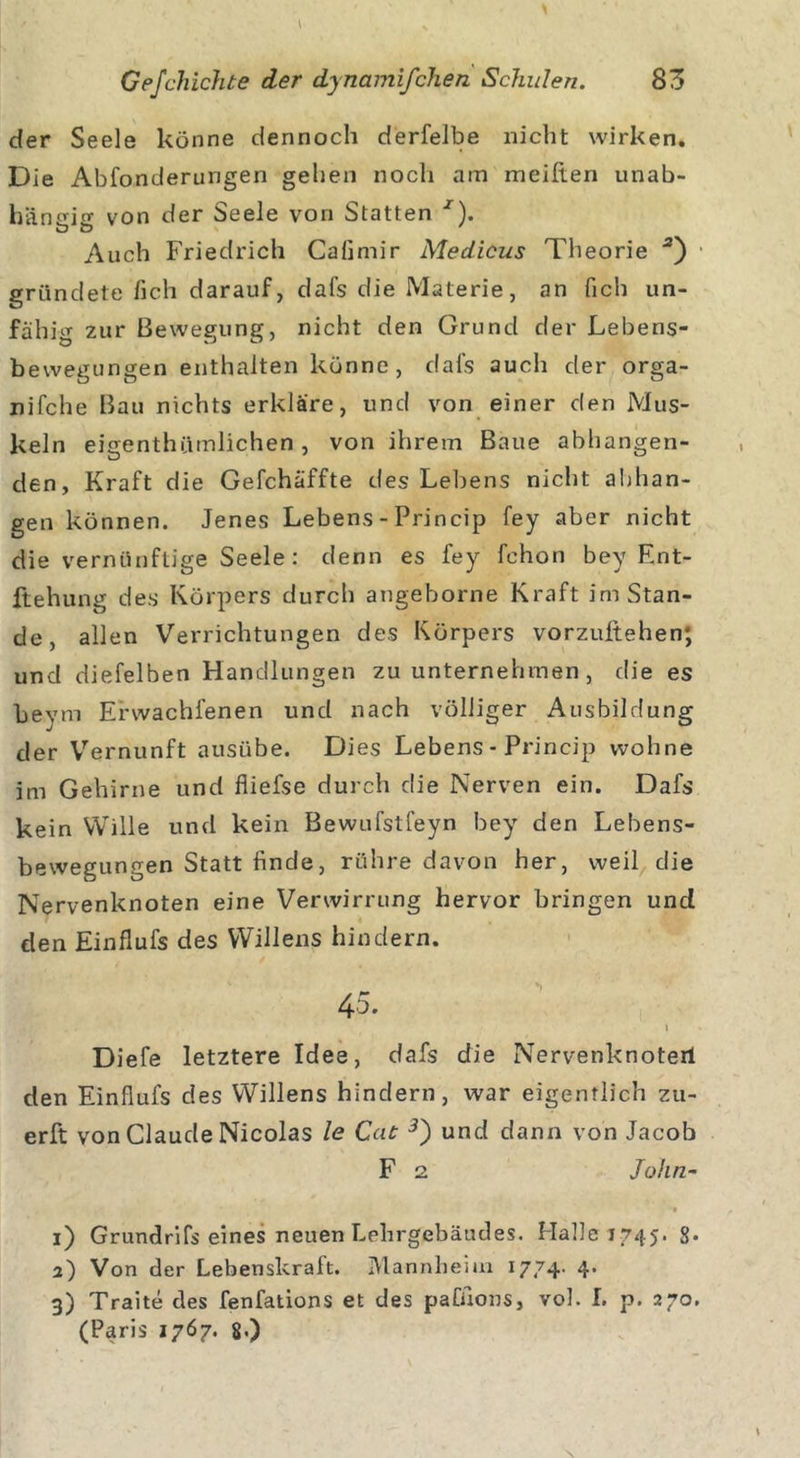 der Seele könne dennoch derfelbe nicht wirken. Die Abfonderungen gehen noch am meiften unab- hängig von der Seele von Statten x). ö ö Auch Friedrich Cafimir Medicus Theorie gründete fich darauf, dafs die Materie, an lieh un- fähig zur Bewegung, nicht den Grund der Lebens- bewegungen enthalten könne, dafs auch der orga- nifche Bau nichts erkläre, und von einer den Mus- keln eigentümlichen, von ihrem Baue abhangen- den, Kraft die Gefchäffte des Lebens nicht abhan- gen können. Jenes Lebens - Princip fey aber nicht die vernünftige Seele : denn es fey fchon bey Ent- ziehung des Körpers durch angeborne Kraft im Stan- de, allen Verrichtungen des Körpers vorzuftehen; und diefelben Handlungen zu unternehmen , die es beym Erwachfenen und nach völliger Ausbildung der Vernunft ausübe. Dies Lebens - Princip wohne im Gehirne und fliefse durch die Nerven ein. Dafs kein Wille und kein Bewufstfeyn bey den Lebens- bewegungen Statt finde, rühre davon her, weil die Nervenknoten eine Verwirrung hervor bringen und den Einflufs des Willens hindern. 45. ... 1 Diefe letztere Idee, dafs die Nervenknoterl den Einflufs des Willens hindern, war eigentlich zu- erft von Claude Nicolas le Cat 3) und dann von Jacob F 2 /o/z/2- •• 1) Grundrifs eines neuen Lehrgebäudes. Halle 1745. g. 2) Von der Lebenskraft. Mannheim 1774. 4. 3) Traite des fenfations et des paCAons, vol. I. p. 270. (Paris 1767. 8.)