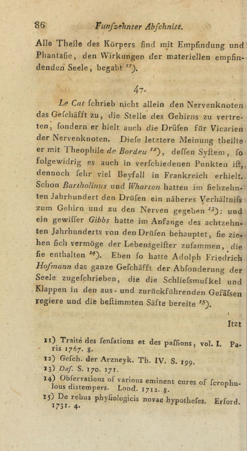 I * Alle Theile des Körpers find mit Empfindung und Phantafie, den Wirkungen der materiellen empfin- denden Seele, begabt rrj. 47- Le Cat fchrieb nicht allein den Nervenknoten das Geichäfft zu, die Stelle des Gehirns zu vertre- ten, fondern er hielt auch die Drüfen für Vicaiien der Nervenknoten. Diefe letztere Meinung theilte er mit 1 heophile de Bordeu 7'?), deffen Syftem , fo folgewidrig es auch in verfchiedenen Punkten ift, dennoch lehr viel Beyfall in Frankreich erhielt. Schon Bartliolinus und IVharton hatten im fiebzehn- ten Jahrhundert den Drüfen ein näheres Verhältnifs zum Gehirn und zu den Nerven gegeben 13 f. und ein gewiffer Gibbs hatte im Anfänge des achtzehn- ten Jahrhunderts von den Drüfen behauptet, fie zie- hen fich vermöge der Lebensgeifter zufammen, die fie enthalten 7*). Eben fo hatte Adolph Friedrich Hofmann das ganze Gefchäfft der Abfonderung der Seele zugefchrieben, die die Schliefsmufkel und Klappen in den aus - und zurückführenden Gefäfsen regiere und die beftimmten Säfte bereite *5). \ Itzt 11) Trane des fenfations et des paff.ons, vol. I. Pa. ns 1767. 8. 12) Gefch. der Arzneyk. Th. IV. S. 199. 13) Daf. S. 170. 17t. 14) Obfervations of various eminent eures of feronhu- lous distempers. Lond. 1712. 8. 1 15) De rebus pbyfiologicis novae hypothefes. Erford. I73I* 4*