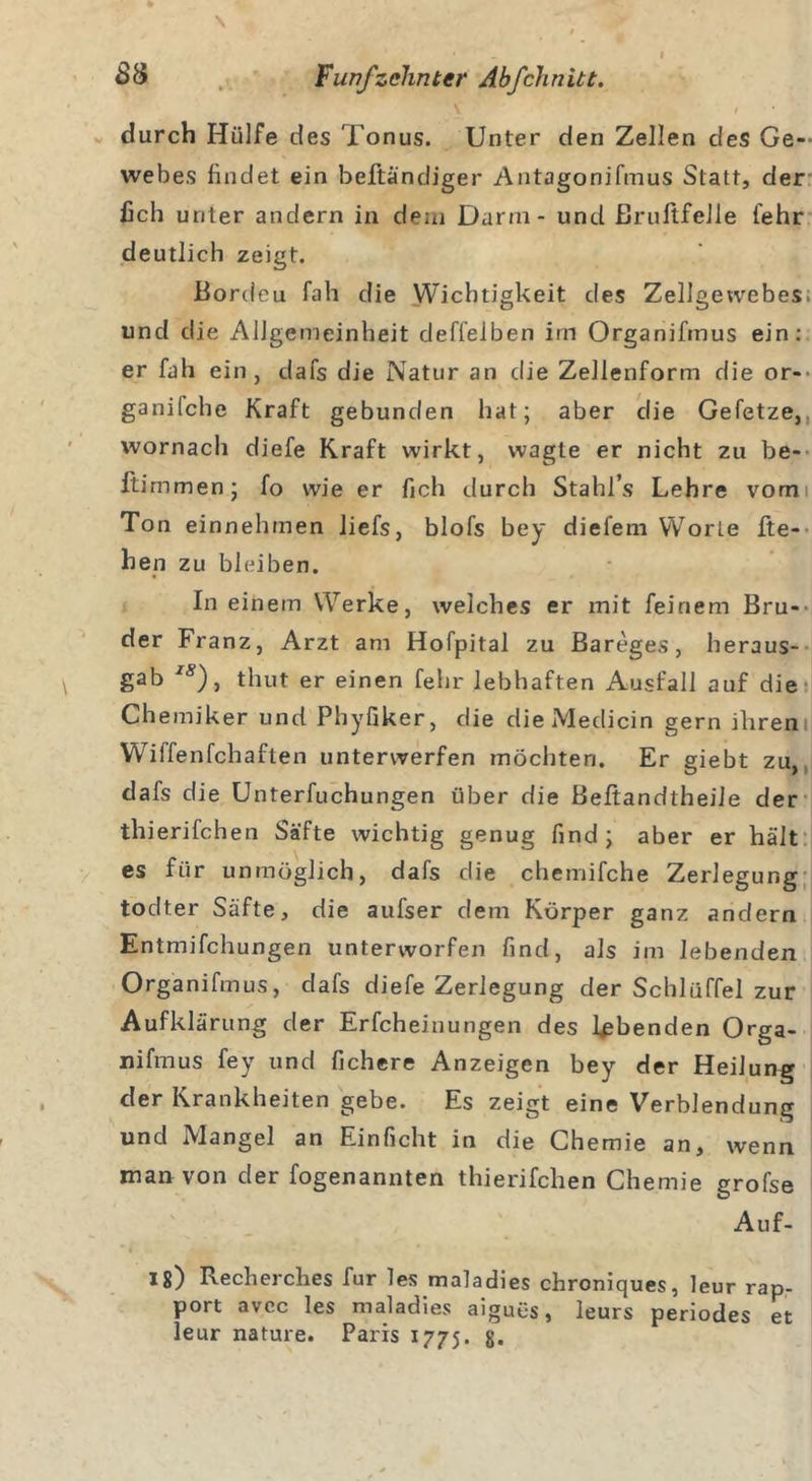 i v / durch Hülfe des Tonus. Unter den Zellen des Ge- webes findet ein beftändiger Antagonifmus Statt, der fich unter andern in dem Darm - und ßrultfelle fehr deutlich zeigt. Bordeu fah die Wichtigkeit des Zellgewebes; und die Allgemeinheit deffelben im Organifmus ein; er fah ein, dafs die Natur an die Zellenform die or- ganilche Kraft gebunden hat; aber die Gefetze, wornach diefe Kraft wirkt, wagte er nicht zu be- ftimmen; fo wie er fich durch Stahl’s Lehre vom Ton einnehmen liefs, blofs bey diefem Worte lie- hen zu bleiben. In einem Werke, welches er mit feinem Bru- der Franz, Arzt am Hofpital zu Bareges, heraus- gab IS), thut er einen fehr lebhaften Ausfall auf die Chemiker und Phyfiker, die dieMedicin gern ihren Wiffenfchaften unterwerfen möchten. Er giebt zu, dafs die Unterfuchungen über die Beftandtheile der thierifchen Säfte wichtig genug find ; aber er hält es für unmöglich, dafs die chemifche Zerlegung todter Säfte, die aufser dem Körper ganz andern Entmifchungen unterworfen find, als im lebenden Organifmus, dafs diefe Zerlegung der Schlüffel zur Aufklärung der Erfcheinungen des lebenden Orga- nifmus fey und fichere Anzeigen bey der Heilung der Krankheiten gebe. Es zeigt eine Verblendung und Mangel an Einficht in die Chemie an, wenn man von der fogenannten thierifchen Chemie grofse Auf- 18) Recherches für les maladies chroniques, leur rap- port avcc les maladies aiguüs, leurs periodes et leur nature. Paris 1775. g.