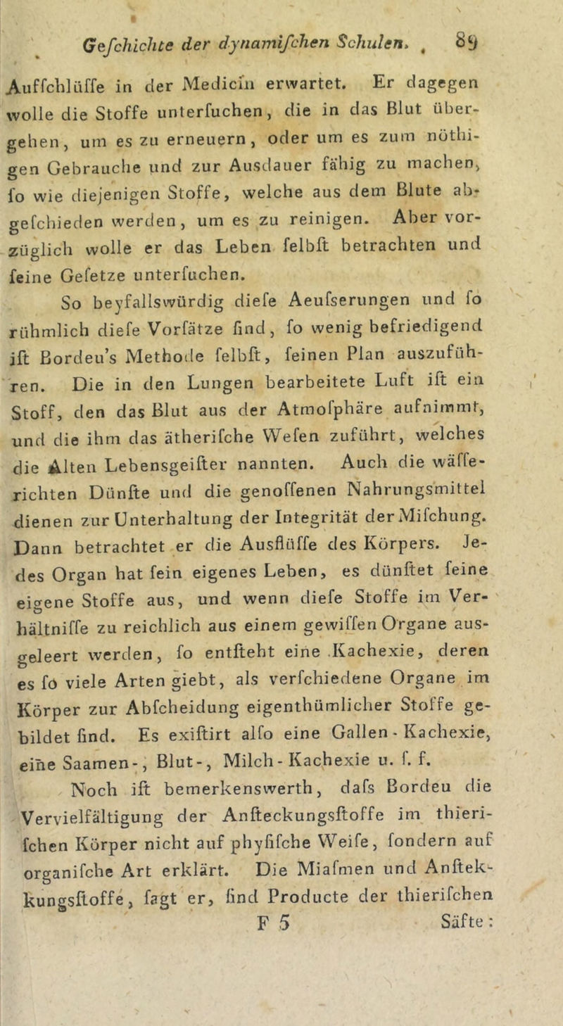 Auffchlüffe in der Medicm erwartet. Er dagegen wolle die Stoffe unterfuchen, die in das Blut über- gehen, um es zu erneuern, oder um es zum nüthi- gen Gebrauche und zur Ausdauer fähig zu machen, io wie diejenigen Stoffe, welche aus dem Blute ab* gefchieden werden, um es zu reinigen. Aber vor- züglich wolle er das Leben felb.lt betrachten und feine Gefetze unterfuchen. So beyfallswürdig diefe Aeufserungen und fo rühmlich diefe Vorfätze find, fo wenig befriedigend ift Bordeu’s Methode felbft, feinen Plan auszufüh- ren. Die in den Lungen bearbeitete Luft ift ein Stoff, den das Blut aus der Atmofphäre aufnimmt, und die ihm das ätherifche Wefen zuführt, welches die Alten Lebensgeifter nannten. Auch die wäffe- richten Dünfte und die genoffenen Nahrungsmittel dienen zur Unterhaltung der Integrität derMifchung. Dann betrachtet er die Ausflüffe des Körpers. Je- des Organ hat fein eigenes Leben, es diinftet feine eigene Stoffe aus, und wenn diefe Stoffe im Ver- hältniffe zu reichlich aus einem gewiffen Organe aus- geleert werden, fo entfteht eine Kachexie, deren es fo viele Arten giebt, als verfchiedene Organe im Körper zur Abfcheidung eigentümlicher Stoffe ge- bildet find. Es exiftirt alfo eine Gallen - Kachexie, eineSaamen-, Blut-, Milch - Kachexie u. f. f. Noch ift bemerkenswert, dafs Bordeu die Vervielfältigung der Anfteckungsftoffe im thieri- fchen Körper nicht auf phyfifche Weife, fondern auf organifche Art erklärt. Die Miafmen und Anftek- kungsftoffe, fagt er, find Producte der thierifchen