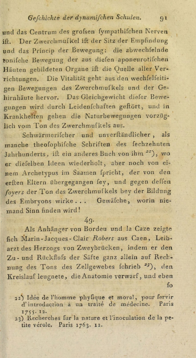 ' I v' . - und das Centrum des grofsen fympathifchen Nerven ift. Der Zwerchmuf kel ift der Sitz der Empfindung und das Princip der Bewegung: die abwechfelnde tonifche Bewegung der aus diefen aponeurotifchen Häuten gebildeten Organe ift die Quelle aller Ver- richtungen. Die Vitalität geht aus den wechfelfeiti- gen Bewegungen des Zwerchmufkels und der Ge- hirnhäute hervor. Das Gleichgewicht diefer Bewe- gungen wird durch Leidenfchaften gehört, und in Krankheiten gehen die Naturbewegungen vorzüg- lich vom Ton des Zwerchmuf kels aus. Schwärmerifcher und unverftändlicher , als manche theofophifche Schriften des fechzehnten Jahrhunderts, ift ein anderes Buch von ihm 5~), wo er diefelben Ideen wiederholt, aber noch von ei- nem Archetypus im Saamen fpricht, der von den erften Ekern übergegangen fey, und gegen deffen foyers der Ton des Zwerchmuf kels bey der Bildung des Embryons wirke. . . Gewäfche, worin nie- mand Sinn finden wird! 49- Als Anhänger von Bordeu und la Caze zeigte fich Marin-Jacques-Clair Robert aus Caen, Leib- arzt des Herzogs von Zweybrücken, indem er den Zu-und Rückflufs der Säfte ganz allein auf Pvecb- ming des Tons des Zellgewebes fchrieb *5), den Kreislauf leugnete, die Anatomie verwarf, und eben fo 22} Idee Je l’homme phyfique et moral, pour fervir d’introduction ä un traite de medeeine. Paris 1755. 12. 23) Recherches für la nature et rinoculatiou de la pe- tite veröle. Paris 1763. 12.