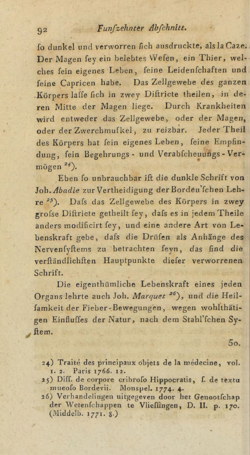 fo dunkel und verworren /ich ausdruckte, alslaOaze. Der Magen fey ein belebtes Wefen, ein Thier, wel- ches fein eigenes Leben, feine Leidenfchaften und feine Capricen habe. Das Zellgewebe des ganzen Körpers laffe fich in zwey Diftricte theilen, in de- ren Mitte der Magen liege. Durch Krankheiten wird entweder das Zellgewebe, oder der Magen, oder der Zwerchmufkel, zu reizbar. Jeder Theil des Körpers hat fein eigenes Leben, feine Empfin- dung, fein Begehrungs- und Verabfcheuungs - Ver- mögen 2*). Eben fo unbrauchbar ift die dunkle Schrift von Joh.Abadie zur Vertheidigung der Bordöu’fchen Leh- re 25'). Dafs das Zellgewebe des Körpers in zwey grofse Diftricte getheilt fey, dafs es in jedem Theile anders modificirt fey, und eine andere Art von Le- benskraft gebe, dafs die Drüfen als Anhänge des Nervenfyftems zu betrachten feyn, das find die verftändlichften Hauptpunkte diefer verworrenen Schrift. Die eigenthümliche Lebenskraft eines jeden Organs lehrte auch Joh. Marquet 2Ö), und die Heil- famkeit der Fieber-Bewegungen , wegen wohlthäti- gen Einfluffes der Natur, nach dem Stahl’fchen Sy- ltem. 5o. 24) Traite des principaux objets de la medecine, vol. 1. 2. Paris 1766. 1 2. 25) Diff. de corpore cribrofo Hippocratis, f. de textu mueofo Bordevii. Monspel. 1774. 4. 26) Verhandelingen uitgegeven door het Genootfchap der Wetenfchappen te Vlieffingen, D. II. p. 170.