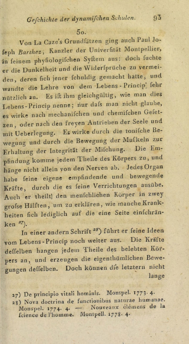 5o. Von La Caze’s Grundfalzen ging auch Paul Jo- fftph Barthez, Kanzler der Univerfität Montpellier, in feinem phyfiologifchen Syftem aus: doch luchte er die Dunkelheit und die YViderfprüche zu vermei- den, deren (ich jener fchuldig gemacht hatte, und wandte die Lehre von dem Lebens - Princip’ fehr nützlich an. Es ift ihm gleichgültig, wie man dies Lebens-Princip nenne; nur dafs man nicht glaube, es wirke nach mechanifchen und chemifchen Gefet- zen, oder nach den freyen Antrieben der Seele und mit Ueberlegung. Es wirke durch die tondche Be- wegung und durch die Bewegung der Mufkeln zur Erhaltung der Integrität der Milchung. Die Em- pfindung komme jedem Theile des Körpers zu, und hänge nicht allein von den Nerven ab. Jedes Organ habe feine eigene empfindende und bewegende Kräfte, durch die es feine Verrichtungen ausübe. Auch er theiltj den menfchlichen Körper in zwey grofse Hälften, um zu erklären, wie manche Krank- heiten fich lediglich auf die eine Seite einfchrän- ken *7). In einer andern Schrift aÄ) führt er feine Ideen vom Lebens - Princip noch weiter aus. Die Kräfte deffelben hangen jedem Theile des belebten Ivöi- pers an, und erzeugen die eigenthümlichen Bewe- gungen deffelben. Doch können die letztem nicht lange 27) De principio vitali hominis. Monspel. 1773- 4- 28) Nova doctrina de functionibus naturae humanae. Monspel. 1774. 4. — Nouveaux elemens de la fcience de l’homme. Montpell. 1778' 41